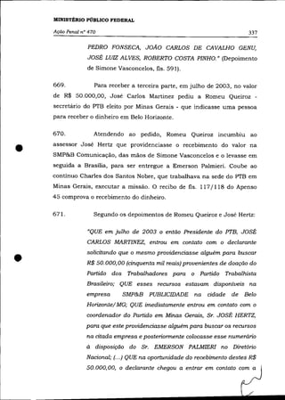 MINISTÉRIO PÚBLICO FEDERAL

    Ação Penal n° 470                                                       337

                 PEDRO FONSECA, JOÃO CARLOS DE CAVALHO GENU,
                 JOSÉ LUIZ ALVES, ROBERTO COSTA PINHO.» (Depoimento
                 de Simone Vasconcelos, fls. 591).

    669.             Para receber a terceira parte, em julho de 2003, no valor
    de R$ 50.000,00, José Carlos Martinez pediu a Romeu Queiroz -
    secretário do PTB eleito por Minas Gerais - que indicasse uma pessoa
    para receber o dinheiro em Belo Horizonte.

    670.             Atendendo ao pedido, Romeu Queiroz incumbiu ao


•   assessor José Hertz que providenciasse o recebimento do valor na
    SMP&B Comunicação, das mãos de Simone Vasconcelos e o levasse em
    seguida a Brasília, para ser entregue a Emerson Palmieri. Coube ao
    contínuo Charles dos Santos Nobre, que trabalhava na sede do PTB em
    Minas Gerais, executar a missão. O recibo de fls. 117/118 do Apenso
    45 comprova o recebimento do dinheiro.

    671.             Segundo os depoimentos de Romeu Queiroz e José Hertz:

                 "QUE em julho de 2003 o então Presidente do PTB, JOSÉ
                 CARLOS MARTINEZ, entrou em contato com o declarante



•                solicitando que o mesmo providenciasse alguém para buscar
                 R$ 50.000,00 (cinquenta mil reais) provenientes de doação do
                 Partido dos    Trabalhadores para o Partido Trabalhista
                 Brasileiro; QUE esses recursos estavam disponíveis na
                 empresa       SMP&B PUBLICIDADE        na   cidade   de   Belo
                 Horizonte/ MG; QUE imediatamente entrou em contato com o
                 coordenador do Partido em Minas Gerais, Sr. JOSÉ HERTZ,
                 para que este providenciasse alguém para buscar os recursos
                 na citada empresa e posteriormente colocasse esse numerário
                 à   disposição do Sr. EMERSON PALMIERI no Diretório
                 Nacional; (.. .) QUE na oportunidade do recebimento destes R$
                 50.000,00, o declarante chegou a entrar em contato com a
 