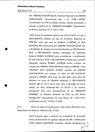 MINISTtRIO PÚBLICO FEDERAL

    Ação Penal n° 470                                                           338

                 Sra. SIMONE VASCONCELOS, Diretora Financeira da SMP&B
                 PUBLICIDADE,       comunicando   que   o   Sr.   JOSÉ       HERTZ,
                 Coordenador do PTB em Minas Gerais, estaria autorizado a
                 atender os pleitos do Sr. EMERSON PALMIER!. » (Depoimento
                 de Romeu Queiroz, fls. 2.125/2.130).

                  "QUE houve um episódio anterior, em 10/07/2003, em que o
                 DECLARANTE solicitou ao boy do Escritório Regional do
                 PTB/ Ma, para que este se dirigisse à SMP&B em Belo
                 Horizonte/ Ma, procurasse por SIMONE VASCONCELOS com


•                a finalidade de receber recursos destinados ao PTB Nacional;
                 QUE o DECLARANTE          recebeu   orientação    do Deputado
                 Federal ROMEU QUEIROZ para providenciar o recebimento
                 de tais recursos; QUE o DECLARANTE acredita que o próprio
                 Deputado Federal ROMEU QUEIROZ tenha entrado em
                 contato com SIMONE VASCONCELOS; QUE na SMP&B, o boy
                 CHARLES      DOS    SANTOS   NOBRE     recebeu         de   SIMONE
                 VASCONCELOS um cheque no valor de R$ 50.000,00,
                 nominal à SMP&B; QUE uma vez que tinha este valor em
                 dinheiro no caixa do Diretório Regional, o DECLARANTE



•                separou R$ 50 mil e trouxe este valor a Brasília, de carro,
                 saindo de Belo Horizonte/Ma às 09:30 h
                 entregando   este   valor pessoalmente     ao    Sr.
                                                                        da manhã,
                                                                         EMERSON
                 PALMIER!, no Diretório Nacional do PTB, na 303 Norte,
                 Brasília/ DF.» (Depoimento de José Hertz, fls. 1333/1336,
                 confirmado nas fls. 19.264/19.265).

    672.            Sobre os valores recebidos por José Carlos Martinez, eis o
    depoimento de Roberto Jefferson (fls. 4.225):

                 "QUE somente após o advento do escândalo do mensalão
                 tomou conhecimento do suposto repasse de R$ 1 milhão para
                 JOSÉ CARLOS MARTINEZ, conforme relação divulgada por
 