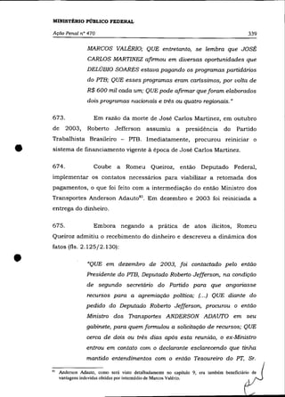 MINISTÉRIO PÚBLICO FEDERAL

    Ação Penal n° 470                                                                         339

                     MARCOS VALÉRIO; QUE entretanto, se lembra que JOSÉ
                     CARLOS MARTINEZ afirmou em diversas oportunidades que
                     DELÚBIO SOARES estava pagando os programas partidários
                     do PTB; QUE esses programas eram caríssimos, por volta de
                     R$ 600 mil cada um; QUE pode afirmar que foram elaborados
                     dois programas nacionais e três ou quatro regionais."

    673.                Em razão da morte de José Carlos Martinez, em outubro
    de     2003,     Roberto      Jefferson     assumiu       a    presidência do        Partido
    Trabalhista Brasileiro - PTB. Imediatamente, procurou reInICIar o

•   sistema de financiamento vigente à época de José Carlos Martinez.

    674.                Coube a        Romeu Queiroz,             então Deputado Federal,
    implementar os contatos necessários para viabilizar a retomada dos
    pagamentos, o que foi feito com a intermediação do então Ministro dos
    Transportes Anderson Adaut0 83 . Em dezembro e 2003 foi reiniciada a
    entrega do dinheiro.

    675.                Embora negando a             prática de atos ilícitos, Romeu
    Queiroz admitiu o recebimento do dinheiro e descreveu a dinâmica dos
    fatos (fls. 2.125/2.130):


•                    "QUE em dezembro de 2003, foi contactado pelo então
                     Presidente do PTB, Deputado Roberto Jefferson, na condição
                     de segundo secretário do Partido para que anganasse
                     recursos para a agremiação política; (.. .) QUE diante do
                     pedido do Deputado Roberto Jefferson, procurou o então
                     Ministro dos Transportes ANDERSON ADAUTO em seu
                     gabinete, para quem formulou a solicitação de recursos; QUE
                     cerca de dois ou três dias após esta reunião, o ex-Ministro
                     entrou em contato com o declarante esclarecendo que tinha
                     mantido entendimentos com o então Tesoureiro do PT, Sr.

    10   Anderson Adauto, como será visto detalhadamente no capítulo 9. era também beneficiário de
         vantagens indevidas obtidas por intermédio de Marcos Valéria.
 