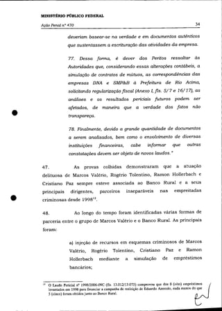 MINISTÉRIO PÚBLICO FEDERAL

    Ação Penal n° 470                                                                                34

                     deveriam basear-se na verdade e em documentos autênticos
                     que sustentassem a escrituração das atividades da empresa.

                      77.     Dessa forma,         é    dever dos Peritos            ressaltar às
                      Autoridades que, considerando essas alterações contábeis, a
                      simulação de contratos de mútuos, as correspondências das
                      empresas DNA e SMP&B à Prefeitura de Rio Acima,
                      solicitando regularização fiscal (Anexo I, fls. 5/7 e 16/1 7), as
                      análises e os resultados periciais futuros podem ser



•
                      afetados,      de manezra que a               verdade dos fatos               não
                      transpareça.

                      78. Finalmente, devido a grande quantidade de documentos
                      a serem analisados, bem como o envolvimento de diversas
                      instituições       financeiras,        cabe      informar        que        outras
                      constatações devem ser objeto de novos laudos. »

    47.                  As     provas     colhidas       demonstraram           que     a       atuação
    delituosa de Marcos Valério, Rogério Tolentino, Ramon Hollerbach e
    Cristiano paz sempre esteve associada ao Banco Rural e a seus
    principais         dirigentes,       parceiros        inseparáveis        nas       empreitadas

•   criminosas desde 1998 13 .

    48.                     Ao longo do tempo foram identificadas várias formas de
    parceria entre o grupo de Marcos Valério e o Banco Rural. As principais
    foram:

                      a) injeção de recursos em esquemas criminosos de Marcos
                      Valério,      Rogério      Tolentino,       Cristiano       paz        e    Ramon
                       Hollerbach        mediante        a    simulação         de      empréstimos
                       bancãrios;


     13   O Laudo Pericial nO 1998/2006-INC (fls. 13.012/13.075) comprovou que dos 8 (oito) empréstimos
          levantados em 1998 para financiar a campanha de reeleição de Eduardo Azercdo, nada menos do que
          5 (cinco) foram obtidos j unto ao Banco Rural.
 