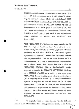 MINISTÉRIO PÚBLICO FEDERAL

    Ação Penal n° 470                                                              341

                 MORENO, publicitário que prestou serviço para o PT'B; QUE
                 esses R$ 145 repassados para CAcA MORENO diziam
                 respeito a parte da conta de R$ 520 mil contratada pelo JOSÉ
                 CARLOS MARTINEZ e autorizada por DELÚBIO SOARES; (.. .)
                 QUE realmente solicitou de DELÚBIO SOARES R$ 200 mil
                 para repassar a PATRiCIA, filha de ALEXANDRE CHAVES;
                 QUE tinha conhecimento do envolvimento amoroso entre
                 PATR!CIA e JOSÉ CARLOS MARTINEZ, e após o falecimento
                 deste,   procurou   tal   recurso       para    ampará-la. "     (fls.



•                4.225/4.226)


                 "QUE ALEXANDRE CHA VES recebeu duas parcelas de R$
                 100 mil na Agência Brasília do Banco Rural referentes a um
                 auxílio à sua filha PATRfCIA, que tinha ligação com o falecido
                 presidente do PT'B, JOSÉ CARLOS MA TINEZ; QUE segundo
                 informação de ROBERTO JEFFERSON, DELÚBIO SOARES
                 teria disponibilizado R$ 200 mil em duas parcelas ao PT'B,
                 porém ROBERTO JEFFERSON não teria aceito, mas teria dito
                 que precisava ajudar uma pessoa que era a filha de
                 ALEXANDRE      CHAVES;     QUE      o    DECLARANTE,           então,



•                seguindo orientação de ROBERTO JEFFERSON, telefonou
                 para DELÚBIO SOARES para saber o local para onde
                 ALEXANDRE deveria se dirigir para retirar o numerário; (.. .)
                 QUE o saque referente ao dia 19/12/2003, na verdade se
                 refere a um saque de R$ 145 mil datado de 18/12/2003,
                 recebido por ALEXANDRE CHA VES em Belo Horizonte/ MG,
                 para pagamento de programa de televisão do PT'B, sendo
                 repassado a CAcA MORENO, responsável pela produção do
                 programa na data do        recebimento,        em   BH/ MG. " (fls.
                 3.573/3.575)


    680.            Na segunda forma de recebimento, Roberto Jefferson
    indicou como intermediário José Hertz, pessoa da confiança de Romeu
 