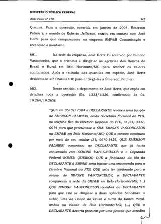 MINISTÉRIO PÚBLICO FEDERAL

    Ação Penal n° 470                                                               342

    Queiroz. Para a operação, ocorrida em janeiro de 2004, Émerson
    Palmieri, a mando de Roberto Jefferson, entrou em contato com José
    Hertz para que comparecesse na empresa SMP&B Comunicação e
    recebesse o montante.

    681.            Na sede da empresa, José Hertz foi recebido por Simone
    Vasconcelos, que o orientou a dirigir-se às agências dos Bancos do
    Brasil e    Rural em Belo Horizonte/MG para receber os valores
    combinados. Após a retirada das quantias em espécie, José Hertz
    deslocou-se até Brasília/DF para entregá-las a Émerson Palmieri .


•   682.
    detalhes
                        I


                    Nesse sentido, o depoimento de José Hertz, que expôs em
               toda a       operação   (fls.   1.333/1.336,   confirmado       às   fls.
    19.264/19.265):


                 "QUE em 05/01/2004 o DECLARANTE recebeu uma ligação
                 de EMERSON PALMIER!, então Secretário Nacional do PTB,
                 no telefone fixo do Diretório Regional do PTB, nr (31) 3337-
                 0014 para que procurasse a SRA. SIMONE VASCONCELOS
                 na SMP&B em Belo Horizonte/ MG; QUE o contato continuou
                 por meio de seu celular (31) 9979-1456; QUE EMERSON


•                PALMIERI        comunicou     ao   DECLARANTE
                 conversado com SIMONE VASCONCELOS e o Deputado
                 Federal ROMEU QUEIROZ; QUE a finalidade da ida do
                                                                    que   já    havia




                 DECLARANTE à SMP&B seria buscar uma encomenda para o
                 Diretório Nacional do PTB; QUE após ter telefonado para o
                 celular    de    SIMONE       VASCONCELOS,     o   DECLARANTE

                 compareceu à sede da SMP&B em Belo Horizonte/ MG; (.. .)
                 QUE SIMONE VASCONCELOS orientou ao DECLARANTE
                 para que este se dirigisse a duas agências bancárias, a
                 saber, uma do Banco do Brasil e outra do Banco Rural,
                 ambas na cidade de Belo Horizonte/ MG;               (.. .) QUE      o

                 DEClARANTE d."ria proru= po' u= pessco qu'                ~fJ
 