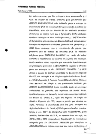 MINISTÉRIO PÚBLICO FEDERAL

    Ação Penal n° 470                                                       343


                 ter sido o gerente, que lhe entregaria uma encomenda; (.. .)
                 QUE ao chegar ao banco, procurou pelo funcionário que
                  SIMONE VASCONCELOS teria indicado, para a entrega da
                 encomenda; QUE se recorda de ter apresentado a carteira de
                 identidade, mas não se recorda de ter assinado qualquer
                 documento ou recibo, nem que o funcionário tenha efetuado
                 qualquer anotação de seus dados pessoais; (.. .) QUE recebeu
                 do funcionário um envelope do Banco do Brasil, sem qualquer
                 inscrição ou referência a valores, fechado com grampos; (... )



•
                  QUE ficou surpreso com o recebimento do pacote que
                 percebeu que se tratava de dinheiro; QUE de imediato
                 telefonou para EMERSON PALMIERI em razão de achar
                 estranho o recebimento de valores em espécie em envelope,
                 tendo recebido como resposta que mandaria imediatamente
                 as passagens para que o DECLARANTE viajasse a Brasília
                 para ser entregue a ele, EMERSON PALMIER!; (.. .) QUE
                  deixou o pacote de dinheiro guardado no Escritório Regional
                  do PTB, em um cofre, e se dirigiu à Agência do Banco Rural;
                  (.. .) QUE chegando à Agência Assembléia do Banco Rural, o
                 DECLARANTE se dirigiu a um funcionário indicado por


•                 SIMONE VASCONCELOS, tendo recebido deste um envelope
                  semelhante ao primeiro, em impresso do Banco Rural,
                  também lacrado, em tamanho menor que o envelope retirado
                  no Banco do Brasil; (... ) QUE em seguida se dirigiu ao
                 Diretório Regional do PTB, pegou o pacote que deixara no
                  cofre, referente à encomenda que lhe fora entregue na
                 Agência do Banco do Brasil; QUE de posse dos dois pacotes,
                  tomou o vôo 1804 de Pampulha/ Belo Horizonte/ MG para
                  Brasília, horário das 19:00 h, na mesma data, ou seja, em
                  05/01/2004; QUE chegando em Brasília/DF foi recebido no
                  aeroporto pelo Dr. EMERSON PALMIERI que identificou o
                 DECLARANTE pelo     ~1ula"   uma   "~ que não o oonheda;   ItJ
 