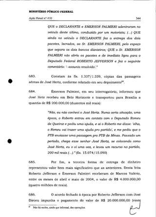 MINISTÉRIO PÚBLICO FEDERAL

    Ação Penal n° 470                                                                     344

                     QUE     O   DECLARANTE e EMERSON PALMIERI adentraram no
                     veículo deste último, conduzido por um motorista; f.. .) QUE
                     ainda no veículo o DECLARANTE fez a entrega dos dois
                     pacotes, lacrados, ao Sr. EMERSON PALMIER!, pelo espaço
                     que separa os dois bancos dianteiros; QUE o Sr. EMERSON
                     PALMIERI não abriu os pacotes e de imediato ligou para o
                     Deputado Federal ROBERTO JEFFERSON                e   fez   o   seguinte
                     comentário: '- assunto resolvido'."

    683 .                Constam às fls.             1.337/1.339, cópias das passagens


•   aéreas de José Hertz, conforme relatado em seu depoiment0 85 .

    684.                 Émerson Palmieri, em seu interrogatório, informou que
    José Hetz recebeu em Belo Horizonte e transportou para Brasília a
    quantia de R$ 200.000,00 (duzentos mil reais):

                     "Não, eu não conheci o José Hertz. Numa certa situação, uma
                     época, o Roberto entrou em contato com o Deputado Romeu
                     de Queiroz e pediu uma ajuda, e aí o Roberto me disse: 'olha,
                     o Romeu vai trazer uma ajuda pro partido', e me pediu que o

                     PTB enviasse uma passagem pro PTB de Minas. Passado um


•                    periodo, chega esse senhor José Hertz, se colocando como
                     José Hertz, eu o vi uma vez, e levou um recurso no partido,
                     200 mil reais f.. .).» (fls. 15.074/15.090)

    685.                 Por fim,        a   terceira forma de     entrega de        dinheiro
    representou valor bem mais significativo que as anteriores. Desta feita
    Roberto Jefferson e Émerson Palmieri receberam de Marcos Valéria,
    entre os meses de abril e maio de 2004, o valor de R$ 4.000.000,00
    (quatro milhões de reais).

    686.                O acordo fechado à época por Roberto Jefferson com'José
    Dirceu impunha o pagamento do valor de R$ 20.000.000,00 ~vint1

    "   Não há recibo, ainda que informal, das operações.                             ~
 