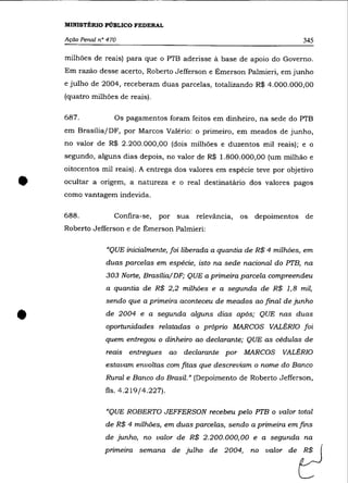 MINISTÉRIO PÚBLICO FEDERAL

    Ação Penal n° 470                                                      345

    milhões de reais) para que o PTB aderisse à base de apoio do Governo.
    Em razão desse acerto, Roberto Jefferson e Émerson Palmieri, em junho
    e julho de 2004, receberam duas parcelas, totalizando R$ 4.000.000,00
    (quatro milhões de reais).

    687.            Os pagamentos foram feitos em dinheiro, na sede do PTB
    em Brasília/DF, por Marcos Valério: o primeiro, em meados de junho,
    no valor de R$ 2.200.000,00 (dois milhões e duzentos mil reais); e o
    segundo, alguns dias depois, no valor de R$ 1.800.000,00 (um milhão e
    oitocentos mil reais). A entrega dos valores em espécie teve por objetivo


•   ocultar a origem, a natureza e o real destinatário dos valores pagos
    como vantagem indevida.

    688.            Confira-se,   por sua relevãncia,   os depoimentos de
    Roberto Jefferson e de Émerson Palmieri:

                 "QUE inicialmente, foi liberada a quantia de R$ 4 milhões, em
                 duas parcelas em espécie, isto na sede nacional do PTB, na
                 303 Norte, Brasília/DF; QUE a primeira parcela compreendeu
                 a quantia de R$ 2,2 milhões e a segunda de R$ 1,8 mil,
                 sendo que a primeira aconteceu de meados ao final de junho


•                de 2004 e a segunda alguns dias após; QUE nas duas
                 oportunidades relatadas o próprio MARCOS VALÉRlO foi
                 quem entregou o dinheiro ao declarante; QUE as cédulas de
                 reais entregues      ao   declarante por MARCOS    VALÉRIO
                 estavam envoltas com fitas que descreviam o nome do Banco
                 Rural e Banco do Brasil.» (Depoimento de Roberto Jefferson,
                 fls. 4.219/4.227).

                 "QUE ROBERTO JEFFERSON recebeu pelo PTB o valor total
                 de R$ 4 milhões, em duas parcelas, sendo a primeira em fins
                 de junho, no valor de R$ 2.200.000,00 e a segunda na
                 primeiro se_a de julha de 2004,           =   vaIo, de   t}
 