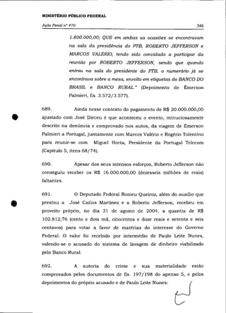 --------------              -   -------   ------



    MINISTtRIO PÚBLICO FEDERAL

    Ação Penal n° 470                                                             346

                  1.800.000,00; QUE em ambas as ocasiões se encontravam
                 na sala da presidência do PT'B, ROBERTO JEFFERSON e
                 MARCOS VALÉRI0, tendo sido convidado a participar da
                  reunião por ROBERTO JEFFERSON, sendo que quando
                 entrou na sala do presidente do PT'B, o numerário já se
                 encontrava sobre a mesa, envolto em etiquetas do BANCO DO
                 BRASIL e      BANCO RURAL." (Depoimento          de      Émerson
                 Palmieri, fls. 3.572/3.577).

    689 .           Ainda nesse contexto do pagamento de R$ 20.000.000,00


•   ajustado com José Dirceu é que aconteceu o evento, minuciosamente
    descrito na denúncia e comprovado nos autos, da viagem de Émerson
    Palmieri a Portugal, juntamente com Marcos Valério e Rogério Tolentino
    para reunir-se com       Miguel Horta, Presidente da Portugal Telecom
    (Capítulo 5, itens 68/74).

    690.            Apesar dos seus intensos esforços, Roberto Jefferson não
    conseguiu receber os R$ 16.000.000,00 (dezesseis milhões de reais)
    faltantes.

    691.            o   Deputado Federal Romeu Queiroz, além do auxílio que


•   prestou a     José Carlos Martinez e a Roberto Jefferson, recebeu em
    proveito próprio, no dia 31 de agosto de 2004, a quantia de R$
    102.812,76 (cento e dois mil, oitocentos e doze reais e setenta e seis
    centavos) para votar a favor de matérias do interesse do Governo
    Federal. O valor foi recebido por intermédio de Paulo Leite Nunes,
    valendo-se o acusado do sistema de lavagem de dinheiro viabilizado
    pelo Banco Rural.

    692.            A    autoria   do    crime   e   sua   materialidade      estão
    comprovados pelos documentos de fls. 197/198 do apenso 5, e pelos
    depoimentos do próprio acusado e de Paulo Leite Nunes:
 