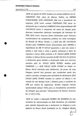 MINISTÉRIO PÚBLICO FEDERAL

    Ação Penal n" 470                                                      347

                 "QUE em agosto de 2004 recebeu um contato telefônico do Sr.
                 CRISTIANO PAZ,       sócio de Marcos    Valério    na SMP&B
                 PUBLICIDADE; QUE CRISTIANO PAZ era o presidente da
                 empresa; QUE neste contato CRISTIANO PAZ disse ao
                 declarante que a empresa USIMINAS tinha disponibilizado R$
                  150.000,00 (cento e cinquenta mil reais) de doação para
                 diversas campanhas eleitorais municipais de interesse do
                 PTB; QUE esses recursos foram destinados para diversos
                 coordenadores de campanhas políticas em vinte municípios



•                do Estado de Minas Gerais; (.. .) QUE dos R$ 150.000,00
                 doados pela USIMINAS foram descontados pela SMP&B a
                 importância de R$ 47.187,24 (quarenta e sete mil, cento e
                 oitenta e sete reais e vinte e quatro centavos) a título de
                 impostos e taxas; QUE, portanto o Sr. PAULO LEITE NUNES
                 recebeu no Banco Rural a quantia de R$ 102.812,76; QUE foi
                 o declarante quem decidiu a destinação dada aos recursos
                 sacados pelo Sr.     PAULO LEITE NUNES,           doados pela
                 USIMINAS; (... ) QUE PAULO LEITE NUNES se dirigiu ao
                 Banco Rural orientado pelo declarante, de posse de uma
                 listagem parcial das pessoas que receberiam parte dos


•                valores sacados, entregue pela secretária do declarante; QUE
                 PAULO LEITE NUNES recebeu os valores no Banco e em
                 virtude de não desejar levar o dinheiro para o escritório do
                 PTB por motivo de segurança, decidiu naquela mesma
                 oportunidade efetuar TEDs para os beneficiários constantes
                 da listagem que possuía." (Depoimento de Romeu Queiroz,
                 fls. 2.125/2.130).


                 "QUE ao visitar o Deputado ROMEU DE QUEIROZ em seu
                 escritório de representação em Belo Horizonte, foi solicitado


                                                                        t=J
                 pelo referido Deputado que o declarante se dirigisse a uma
                 agénda do B = Rurnllooolizada ~ A,. Olegário
 