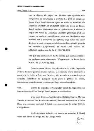 MINISTÉRIO PÚBLICO FEDERAL

    AçãO Penal n° 470                                                      348

                 com o objetivo de pegar um dinheiro que ajudaria nas
                 campanhas de candidatos a prefeito; (. . .) QUE se dirigiu ao
                 Banco Rural imediatamente após ter saído do escritório do
                 Deputado ROMEU DE QUEIROZ; QUE não levou ao Banco
                 Rural nenhum documento que o credenciasse a efetuar o
                 saque em nome do Deputado ROMEU QUEIROZ; QUE ao
                 chegar na agência identificou-se para um funcionário que
                 acredita ser o tesoureiro da agência, cujo nome não sabe
                 declinar, o qual entregou ao declarante determinada quantia



•
                 em dinheiro.» (Depoimento de Paulo Leite Nunes, fls .
                 631/633, confirmado às fls. 21.430/21.431).

                 "diz que não assinou nem lhe foi pedido que assinasse recibo
                 ou qualquer outro documento." (Depoimento de Paulo Leite
                 Nunes, fls. 21.430/21.431).

    693.            Quanto a esse último fato, de autoria do então Deputado
    Federal Romeu Queiroz, muito embora a denúncia tenha atribuído a
    coautoria do delito a Émerson Palmieri, não se colheu provas de que o
    acusado contribuiu de qualquer modo para a prática do crime,



•
    impondo-se, quanto a esse evento específico, a sua absolvição .

    694.            Diante do exposto, o Procurador-Geral da República, na
    forma do artigo 29 do Código Penal, requer a condenação:

                    a) de José Dirceu, José Genoíno, Delúbio Soares, Marcos
    Valério, Cristiano Paz, Ramon Hollerbach, Simone Vasconcelos e Geiza
    Dias, em concurso material, 3 (três) vezes nas penas do artigo 333 do
    Código Penal.

                    b) de Anderson Adauto, em concurso material, 2 (duas)



                                                                      ~
    vezes nas penas do artigo 333 do Código Penal.
 