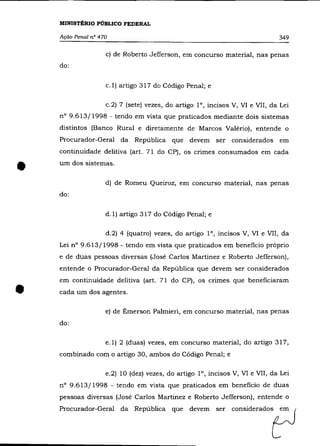 MINISTÉRIO PÚBLICO FEDERAL

    Ação Penal n° 470                                                         349

                    c) de Roberto Jefferson, em concurso material, nas penas
    do:

                    c.1) artigo 317 do Código Penal; e

                    c.2) 7 (sete) vezes, do artigo 1°, incisos V, VI e VII, da Lei
    nO 9.613/1998 - tendo em vista que praticados mediante dois sistemas
    distintos (Banco Rural e diretamente de Marcos Valério), entende o
    Procurador-Geral da República que devem ser considerados em
    continuidade de1itiva (art. 71 do CP), os crimes consumados em cada


•   um dos sistemas .



    do:
                    d) de Romeu Queiroz, em concurso material, nas penas



                    d.1) artigo 317 do Código Penal; e

                    d.2) 4 (quatro) vezes, do artigo 1°, incisos V, VI e VII, da
    Lei n° 9.613/1998 - tendo em vista que praticados em beneficio próprio
    e de duas pessoas diversas (José Carlos Martinez e Roberto Jefferson),
    entende o Procurador-Geral da República que devem ser considerados



•
    em continuidade delitiva (art. 71 do CP), os crimes que beneficiaram
    cada um dos agentes.

                    e) de Émerson Palmieri, em concurso material, nas penas
    do:

                    e.1) 2 (duas) vezes, em concurso material, do artigo 317,
    combinado com o artigo 30, ambos do Código Penal; e

                    e.2) 10 (dez) vezes, do artigo 1°, incisos V, VI e VII, da Lei
    n° 9.613/1998 - tendo em vista que praticados em beneficio de duas
    pessoas diversas (José Carlos Martinez e Roberto Jefferson), entende o

    P,",=do,-G=1 da Rep"boca qu' dOV'ffi ' " oon'id"adO~
 