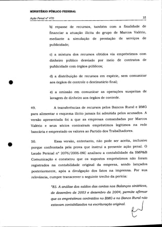 MINISTÉRIO PÚBLICO FEDERAL

    Ação Penal nO 470                                                             35

                 b) repasse de recursos, também com a finalidade de
                 financiar a atuação ilícita do grupo de Marcos Valério,
                 mediante      a   simulação   de   prestação    de    serviços   de
                 publicidade;

                  c) a mistura dos recursos obtidos vIa empréstimos com
                  dinheiro     público   desviado   por melO     de   contratos de
                  publicidade com órgãos públicos;

                  d) a distribuição de recursos em espécie, sem comunicar


•                 aos órgãos de controle o destinatário final;

                  e) a omissão em comunicar as operações suspeitas de
                  lavagem de dinheiro aos órgãos de controle.


    49.             A transferências de recursos pelos Bancos Rural e BMG
    para alimentar o esquema ilícito jamais foi admitida pelos acusados. A
    versão apresentada foi a que as empresas comandadas por Marcos
    Valério e seus sócios contraíram empréstimos legítimos na rede
    bancária e emprestado os valores ao Partido dos Trabalhadores.




•
    50.                 Essa versão, entretanto, não pode ser aceita, inclusive
    porque confrontada pela prova que instrui a presente ação penal. O
    Laudo Pericial n° 2076j2006-INC analisou a contabilidade da SMP&B
    Comunicação e constatou que os supostos empréstimos não foram
    registrados na contabilidade original da empresa, sendo lançados
     posteriormente, após a divulgação dos fatos na imprensa. Por sua
     relevância, cumpre transcrever o seguinte trecho da perícia:

                   "85. A análise dos saldos das contas nos Balanços sintéticos,
                  de dezembro de 2003 e dezembro de 2004, permite afirmar
                  que os empréstimos contraídos no BMG e no Banco Rural não
                  estavam contabilizados na escrituração original.
 