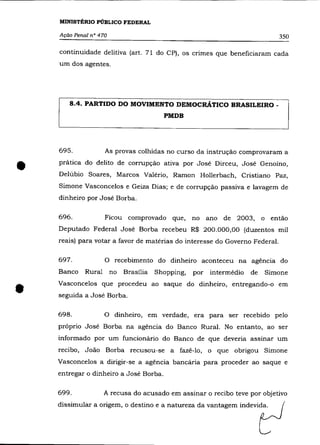 MINISTÉRIO PÚBLICO FEDERAL

    Ação Penal n° 470                                                        350

    continuidade delitiva (art. 71 do CP), os crimes que beneficiaram cada
    um dos agentes.




       8.4. PARTIDO DO MOVIMENTO DEMOCRÁTICO BRASILEIRO _
                                        PMDB




    695.             As provas colhidas no curso da instrução comprovaram a


•   prática do delito de corrupção ativa por José Dirceu, José Genoíno,
    Delúbio Soares, Marcos Valério, Ramon Hollerbach, Cristiano Paz,
    Simone Vasconcelos e Geiza Dias; e de corrupção passiva e lavagem de
    dinheiro por José Borba.

    696.             Ficou comprovado que,        no ano de 2003, o então
    Deputado Federal José Borba recebeu R$ 200.000,00 (duzentos mil
    reais) para votar a favor de matérias do interesse do Governo Federal.

    697.             O recebimento do dinheiro aconteceu na agência do
    Banco    Rural      no   Brasília Shopping,   por intermédio   de   Simone



•   Vasconcelos que procedeu ao saque do dinheiro, entregando-o em
    seguida a José Borba.

    698.             O dinheiro, em verdade, era para ser recebido pelo
    próprio José Borba na agência do Banco Rural. No entanto, ao ser
    informado por um funcionário do Banco de que deveria assinar um
    recibo, João Borba recusou-se a fazê-lo, o que obrigou Simone
    Vasconcelos a dirigir-se a agência bancária para proceder ao saque e
    entregar o dinheiro a José Borba.

    699.             A recusa do acusado em assinar o recibo teve por objetivo
    dissimular a origem, o destino e a natureza da vantagem indevida.
 