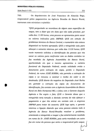 MINISTÉRIO PÚBLICO FEDERAL

    AçãO Penal n° 470                                                       351

    700.            Os depoimentos de José Francisco de Almeida Rego,
    responsável pelos pagamentos na Agência Brasília do Banco Rural,
    narraram com minúcias o episódio:


                  "QUE perguntado se recordava de algum caso especifico de
                 saque, tem a dizer que em data que não sabe precisar, por
                  volta das 11 :00 horas, uma pessoa se apresentou para sacar
                 os valores indicados pela SMP&B; QUE em virtude de
                 problemas técnicos do Banco Central, o numerário não estava
                 disponível no horário aprazado; QUE o reinquirido saiu para


•                almoçar e somente retomou por volta das 13:30 horas; QUE
                 neste momento solicitou a identificação da pessoa que iria
                 sacar os valores para confrontar com os dados contidos no
                 fax recebido da Agência Assembléia do Banco Rural,
                 oportunidade em que o mesmo apresentou a carteira
                 funcional de Deputado Federal, sendo solicitado então o
                 documento para extração de cópia, porém o Deputado
                 Federal, de nome JOSÉ BORBA, não permitiu a extração de
                 cópia e se recusou a assinar o recibo do valor a ele
                 destinado; QUE diante da negativa do Deputado José Borba


•                em permitir a     extração   da   cópia   do   documento   de
                 identificação, fez contato com a Agência Assembléia do Banco
                 Rural em Belo Horizonte/Ma, e falou com o Gerente daquela
                 Agência e lhe expôs o fato; QUE o Gerente disse que o
                 reinquirido teria tomado a decisão correta de não efetuar o
                 pagamento e que iria entrar em contato com a empresa
                 SMP&B para tratar do assunto; QUE logo após, o gerente
                 retomou a ligação dizendo que uma pessoa estaria indo à
                 Agência do Banco Rural/Brasília resolver o problema,
                 orientando o reinquirido a rasgar o fax anteriormente recebido
                 em nome do Sr. JOSÉ BORBA, pois seria mandado um outro
                 fax em nome da pessoa que seria a responsável pelo saque;
 