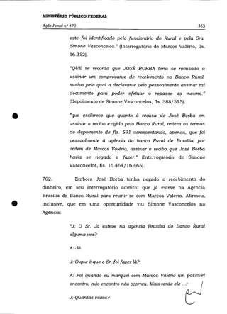 MINISTÉRIO PÚBLICO FEDERAL

    Ação Penal n° 470                                                           353

                 este foi identificado pelo funcionário do Rural e pela Sra.
                 Simone Vasconcelos." (Interrogatório de Marcos Valério, fls.
                  16.352).


                  "QUE se recorda que JOSÉ BORBA teria se recusado a
                 assinar um comprovante de recebimento no Banco Rural,
                 motivo pelo qual a declarante veio pessoalmente assinar tal
                 documento para poder efetuar o repasse ao mesmo. "
                 (Depoimento de Simone Vasconcelos, fls. 588/595) .



•                "que esclarece que quanto à recusa de José Borba em
                 assinar o recibo exigido pelo Banco Rural, reitera os termos
                 do depoimento de fls. 591 acrescentando, apenas, que foi
                 pessoalmente à agência do banco Rural de Brasília, por
                 ordem de Marcos Valério, assinar o recibo que José Borba
                 havia se negado a fazer." (Interrogatório de                Simone
                 Vasconcelos, fls. 16.464/16.465).

    702.            Embora José Borba tenha negado o recebimento do
    dinheiro, em seu interrogatório admitiu que já esteve na Agência
    Brasília do Banco Rural para reunir-se com Marcos Valério. Afirmou,


•   inclusive, que em uma oportunidade
    Agência:
                                                 VlU   Simone Vasconcelos na



                 "J: O Sr. Já esteve na agência Brasília do Banco Rural
                 alguma vez?

                 A: Já.


                 J: O que é que o Sr. foi fazer lá?

                 A: Foi quando eu marquei com Marcos Valéria um possível
                 encontro, cujo encontro não ocorreu. Mais tarde ele ... ;

                 J: Quantas vezes?
 