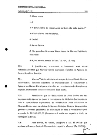 MINISTÉRIO PÚBLICO FEDERAL

    Ação Penal n° 470                                                          354

                 A: Duas vezes.


                 (.. .)


                 J: A Simone Reis de Vasconcelos também não sabe quem é?

                 A: Eu só vi uma vez de relance.


                 J: Onde?


                 A: Lá no Banco .


•                J: Ah, quando o Sr. esteve lá em busca de Marcos Valério ela
                 estava lá?

                 A:#, ela estava, estava lá." (fls. 15.754/15.755)

    703.             A justificativa,   entretanto,   é   inusitada,   não   sendo
    razoável acreditar que Marcos Valério marcasse reuniões na Agência do
    Banco Rural em Brasília.

    704.             Marcos Valério, diretamente ou por intermédio de Simone
    Vasconcelos, somente orientava os Parlamentares a comparecer à


•   Agência do Banco Rural para proceder ao recebimento de dinheiro em
    espécie, exatamente como ocorreu com José Borba.

    705.             Ressalte-se que as declarações de José Borba em seu
    interrogatório, apesar de negar o recebimento do dinheiro, harmoniza-se
    com o contundente depoimento da testemunha José Francisco de
    Almeida Rego e com os relatos de Marcos Valério e Simone Vasconcelos,
    gerando a certeza processual de que houve de fato o recebimento pelo
    acusado de R$ 200.000,00 (duzentos mil reais) em espécie a título de
    vantagem indevida.

    706.            José Borba, na época, integrava a ala do PMDB que
    apoiava o Governo Federal. Em seu interrogatório afirmou (fls. 15.756):
 