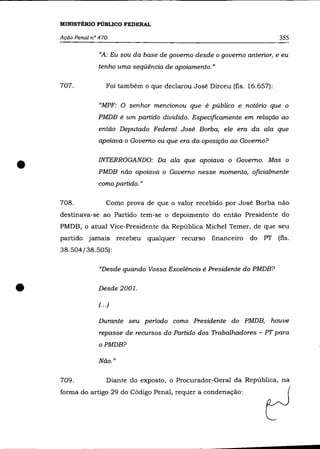 MINISTÉRIO PúBLICO FEDERAL

    Ação Penal n° 470                                                       355

                  «A: Eu sou da base de governo desde o governo anterior, e eu
                 tenho uma seqüência de apoiamento. »

    707.             Foi também o que declarou José Dirceu (fls. 16.657):

                  «MPF: O senhor mencionou que é público e notório que o
                 PMDB é um partido dividido. Especificamente em relação ao
                 então Deputado Federal José Borba, ele era da ala que
                 apoiava o Governo ou que era da oposição ao Governo?



•                INTERROGANDO: Da ala que apoiava o Governo. Mas o
                 PMDB não apoiava o Governo nesse momento, oficialmente
                 como partido."

    708.             Como prova de que o valor recebido por José Borba não
    destinava-se ao Partido tem-se o depoimento do então Presidente do
    PMDB, o atual Vice-Presidente da República Michel Temer, de que seu
    partido jamais        recebeu   qualquer recurso financeiro   do   PT (fls.
    38.504/38.505):

                  «Desde quando Vossa Excelência é Presidente do PMDB?


•                Desde 2001.

                 (... )

                 Durante seu período como Presidente do PMDB, houve
                  repasse de recursos do Partido dos Trabalhadores - PT para
                 oPMDB?

                 Não. "

    709.             Diante do exposto, o Procurador-Geral da República, na
    forma do artigo 29 do Código Penal, requer a condenação:
 
