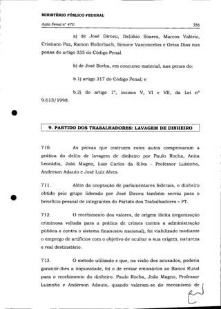 MINISTÉRIO PÚBLICO FEDERAL

    Ação Penal na 470                                                       356

                    a) de José Dirceu, Delúbio Soares, Marcos Valério,
    Cristiano Paz, Ramon Hollerbach, Simone Vasconcelos e Geiza Dias nas
    penas do artigo 333 do Código Penal.

                    b) de José Borba, em concurso material, nas penas do:

                    b.l) artigo 317 do Código Penal; e

                    b.2) do artigo     10, incisos V, VI e VII, da Lei nO
    9.613/1998 .



•      9. PARTIDO DOS TRABALHADORES: LAVAGEM DE DINHEIRO



    710.            As provas que instruem estes autos comprovaram a
    prática do delito de lavagem de dinheiro por Paulo Rocha, Anita
    Leocádia, João Magno, Luiz Carlos da Silva - Professor Luizinho,
    Anderson Adauto e José Luiz Alves.

    711.            Além da cooptação de parlamentares federais, o dinheiro



•   obtido pelo grupo liderado por José Dirceu também serviu para o
    beneficio pessoal de integrantes do Partido dos Trabalhadores - PT.

    712.            o   recebimento dos valores, de origem ilícita (organização
    criminosa voltada para a prática de crimes contra a administração
    pública e contra o sistema financeiro nacional), foi viabilizado mediante
    o emprego de artificios com o objetivo de ocultar a sua origem, natureza
    e real destinatário.

    713.            o método utilizado e que,   na visão dos acusados, poderia
    garantir-lhes a impunidade, foi o de enviar emissários ao Banco Rural
    para o recebimento do dinheiro. Paulo Rocha, João Magno, Professor
    Luizinho e Anderson Adauto, quando
 
