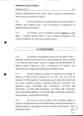 MINISTÉRIO PÚBLICO FEDERAL

    Ação Penal n° 470                                                    357

    lavagem disponibilizado pelo Banco Rural, enVIaram intermediários
    para receber os recursos em espécie.

    714.            Em suas defesas os acusados admitiram terem recebido o
    dinheiro, mas alegaram que o valor foi aplicado no pagamento de
    despesas político-partidárias.

    715.            No entanto, como já afirmado aCIma (Capítulo 3. item
    270), o eventual destino dado ao valor recebido ilicitamente não
    constitui elementar do crime de corrupção passiva .


•
                               9.1 PAULO ROCHA



    716.            No período compreendido entre junho de 2003 e 2004, o
    Deputado Federal Paulo Rocha, com a intermediação de Anita Leocádia
    e de Charles Santos Dias, recebeu a quantia de R$ 820.000,00 de
    Marcos Valéria, valendo-se, para o recebimento do dinheiro, dos
    mecanismos de lavagem disponibilizados pelo Banco Rural.



•   717.            Recibos informais tomados no momento da entrega do
    dinheiro no Banco Rural, juntados às fls. 9.26, 115, 120, 123 do
    Apenso 6 e 202 do Apenso 7 comprovaram que as operações executadas
    por Anita Leocádia naquela instituição financeira ocorreram nas
    seguintes    datas:   26/6/2003    (R$     100.000,00),   3/7/2003   (R$
    50.000,00), 4/7/2003 (R$ 50.000,00), 17/7/2003 (R$ 50.000,00),
    18/7/2003 (R$ 50.000,00) e 19/12/2003 (R$ 120.000,00), perfazendo,
    nesse período, o total de R$ 420.000,00.

    718.            No início do ano de 2004, Anita Leocádia, agindo a
    mando do então Deputado Federal Paulo Rocha, recebeu diretamente de
    Marcos Valéria em um quarto de Hotel na cidade de São Paulo, o valor
    de R$ 200.000,00.
 