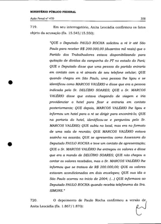 MINISTÉRIO PÚBLICO FEDERAL

    Ação Penal n° 470                                                      358

    719.            Em seu interrogatório, Anita Leocádia confirmou os fatos
    objeto da acusação (fls. 15.545/15.550):

                 "QUE o Deputado PAULO ROCHA solicitou a ré ir até São
                 Paulo para receber R$ 200.000,00 (duzentos mil reais) que o
                 Partido dos Trabalhadores estava disponibilizando para
                 quitação de dívidas da campanha do PT no estado do Pará;
                 QUE o Deputado disse que uma pessoa do partido entraria
                 em contato com a ré através de seu telefone celular; QUE



•
                 quando chegou em São Paulo, uma pessoa lhe ligou e se
                 identificou como MARCOS VALÉRIa e disse que era a pessoa
                 indicada pelo Sr. DELÚBIO SOARES; QUE o Sr. MARCOS
                  VALÉRIa disse que estava chegando de viagem e iria
                 providenciar o hotel para ficar e entraria em contato
                 posteriormente; QUE depois, MARCOS VALÉRIa lhe ligou e
                 informou um hotel para a ré se dirigir para encontrá-lo; QUE
                 na portaria do hotel, identificou-se e perguntou pelo Sr.
                 MARCOS VALÉRIa; QUE subiu no local, mas era no formato
                 de uma sala de reunião; QUE MARCOS VALÉRIa estava
                 sozinho na ocasião; QUE se apresentou como Assessora do


•                Deputado PAULO ROCHA e teve um contato de apresentação;
                 QUE o Sr. MARCOS VALÉRIa lhe entregou os valores e disse
                 que era a mando de DELÚBIO SOARES; QUE não chegou a
                 contar os valores recebidos, mas o Sr. MARCOS VALÉRIa lhe
                 informou que se tratava de R$ 200.000,00; QUE os valores
                 estavam acondicionados em dois envelopes; QUE sua ida a
                  São Paulo ocorreu no início de 2004; (.. .) QUE informava ao
                 Deputado PAULO ROCHA quando recebia telefonema da Sra.
                  SIMONE."

    720.            O depoimento de Paulo Rocha confirmou a vers~o~e{
    Anita Leocádia (fls. 1.867/1.870):                                  C   ~
 