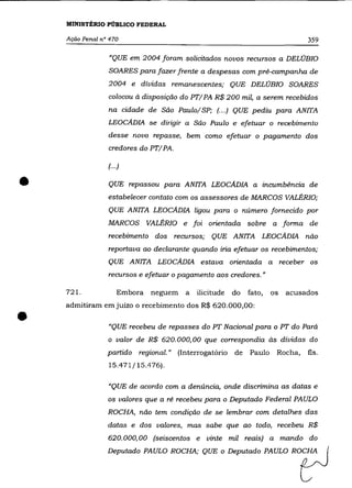 MINISTÉRIO PÚBLICO FEDERAL

    Ação Penal n° 470                                                           359

                 "QUE em 2004 foram solicitados novos recursos a DELOBIO
                 SOARES para fazer frente a despesas com pré-campanha de
                 2004 e dívidas remanescentes; QUE DELOBIO SOARES
                 colocou à disposição do PTI PA R$ 200 mil, a serem recebidos
                 na cidade de São PaulolSP; (... ) QUE pediu para ANITA
                 LEOCADIA se dirigir a São Paulo e efetuar o recebimento
                 desse novo repasse, bem como efetuar o pagamento dos
                 credores do PTIPA.

                 (.. .)


•                QUE repassou para ANITA LEOCADIA a incumbência de
                 estabelecer contato com os assessores de MARCOS VALÉRIa;
                 QUE ANITA LEOCADIA ligou para o número fornecido por
                 MARCOS VALÉRIa e foi orientada sobre a forma de
                 recebimento dos recursos; QUE ANITA LEOCADIA não
                 reportava ao declarante quando iria efetuar os recebimentos;
                 QUE ANITA LEOCADIA estava orientada a                   receber os
                 recursos e efetuar o pagamento aos credores."

    721.             Embora   neguem   a   ilicitude   do   fato,   os    acusados
    admitiram em juízo o recebimento dos R$ 620.000,00:

•                "QUE recebeu de repasses do PT Nacional para o PT do Pará
                 o valor de R$ 620.000,00 que correspondia às dívidas do
                 partido regional." (Interrogatório de      Paulo    Rocha,     fls.
                 15.471/15.476).

                 "QUE de acordo com a denúncia, onde discrimina as datas e
                 os valores que a ré recebeu para o Deputado Federal PAULO
                 ROCHA, não tem condição de se lembrar com detalhes das
                 datas e dos valores, mas sabe que ao todo, recebeu R$
                 620.000,00 (seiscentos e vinte mil reais) a mando do
                 Deputado PAULO ROCHA; QUE o Deputado PAULO ROCHA
 