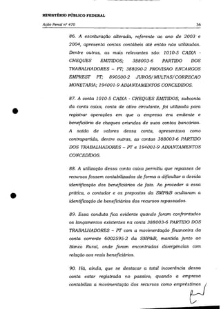 MINISTÉRIO PÚBLICO FEDERAL

    Ação Penal na 470                                                             36

                 86. A escrituração alterada, referente ao ano de 2003 e
                 2004, apresenta contas contábeis até então não utilizadas.
                 Dentre outras, as mais relevantes são: 1010-5 CAIXA -
                 CHEQUES             EMITIDOS;      388003-6       PARTIDO      DOS
                 TRABALHADORES - PT; 388090-2 PROVISAO ENCARGOS
                 EMPREST         PT;     890500-2    JUROS/MULTAS/CORRECAO
                 MONETARIA; 194001-9 ADIANTAMENTOS CONCEDIDOS.

                 87. A conta 1010-5 CAIXA - CHEQUES EMITIDOS, subconta



•                da conta caixa, conta de ativo circulante, foi utilizada para
                 registrar operações em que a empresa era emitente e
                 beneficiária de cheques oriundos de suas contas bancárias.
                 A      saída   de     valores   dessa   conta,   apresentava   como
                 contrapartida, dentre outras, as contas 388003-6 PARTIDO
                 DOS TRABALHADORES - PT e 194001-9 ADIANTAMENTOS
                 CONCEDIDOS.

                 88. A utilização dessa conta caixa permitiu que repasses de
                 recursos fossem contabi/izados de forma a dificultar a devida
                 identificação dos beneficiários de fato. Ao proceder a essa


•                prática, o contador e os prepostos da SMP&B ocultaram a
                 identificação de beneficiários dos recursos repassados.

                 89. Essa conduta fica evidente quando foram confrontados
                 os lançamentos existentes na conta 388003-6 PARTIDO DOS
                 TRABALHADORES - PT com a movimentação financeira da
                 conta corrente 6002595-2 da SMP&B, mantida junto ao
                 Banco Rural, onde foram encontradas divergências com
                  relação aos reais beneficiários.

                  90. Há, ainda, que se destacar a total incoerência dessa
                 conta estar registrada no passivo, quando a empresa
                 rontabU",a a mooi~ntaçãa do. =~"                 =     emp",sp
 