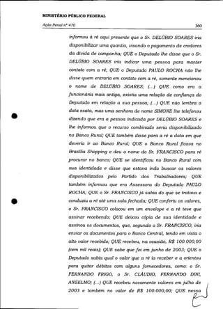 MINISTÉRIO PÚBLICO FEDERAL

    Ação Penal n° 470                                                     360

                 informou à ré aqui presente que o Sr. DELOBIO SOARES iria
                 disponibilizar uma quantia, visando o pagamento de credores
                 da dívida de campanha; QUE o Deputado lhe disse que o Sr.
                 DELOBIO SOARES iria indicar uma pessoa para manter
                 contato com a ré; QUE o Deputado PAULO ROCHA não lhe
                 disse quem entraria em contato com a ré, somente mencionou
                 o nome de DELÚBIO SOARES; (... ) QUE como era a
                 funcionária mais antiga, existia uma relação de confiança do
                 Deputado em relação a sua pessoa; (.. .) QUE não lembra a



•
                 data exata, mas uma senhora de nome SIMONE lhe telefonou
                 dizendo que era a pessoa indicada por DELOBIO SOARES e
                 lhe informou que o recurso combinado seria disponibilizado
                 no Banco Rural; QUE também disse para a ré a data em que
                 deveria ir ao Banco Rural; QUE o Banco Rural ficava no
                 Brasília Shopping e deu o nome do Sr. FRANCISCO para ré
                 procurar no banco; QUE se identificou no Banco Rural com
                 sua identidade e disse que estava indo buscar os valores
                 disponibilizados pelo Partido    dos   Trabalhadores;   QUE
                 também informou que era Assessora do Deputado PAULO
                 ROCHA; QUE o Sr. FRANCISCO já sabia do que se tratava e


•                conduziu a ré até uma sala fechada; QUE conferiu os valores,
                 o Sr. FRANCISCO colocou em um envelope e a ré teve que

                 assinar recebendo; QUE deixou cópia de sua identidade e
                 assinou os documentos, que, segundo o Sr. FRANCISCO, iria
                 enviar os documentos para o Banco Central, tendo em vista o
                 alto valor recebido; QUE recebeu, na ocasião, R$ 100.000,00
                 (cem mil reais); QUE sabe que foi em junho de 2003; QUE o
                 Deputado sabia qual o valor que a ré ia receber e a orientou
                 para quitar débitos com alguns fornecedores, como: o Sr.
                 FERNANDO FRIGO,       o Sr.   CLAUDIO,   FERNANDO DINI,
                 ANSELMO; (.. .) QUE recebeu novamente valores em julho de
                 2003 e também no valor de R$ 100.000,00; QUE nessa
 