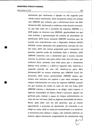 MINISTÉRIO PÚBLICO FEDERAL

    AçãO Penal na 470                                                     362

                 declarante que retomasse a ligação no dia seguinte pois
                  'ainda estava resolvendo'; QUE novamente entrou em contato
                 com SIMONE que solicitou que o declarante fosse até Belo
                 Horizonte/ MG, declinando o endereço onde deveria encontrá-
                 la, que hoje sabe ser o escritório da empresa SMP&B; (... )
                 QUE pegou os recursos com SIMONE, oportunidade em que
                 esta solicitou a apresentação da carteira de identidade do
                 declarante; QUE nesse momento SIMONE comentou que, de
                 acordo com entendimento com o Deputado Federal PAULO


•                ROCHA, seriam efetuados três pagamentos mensais de cem
                 mil reais; QUE não estava preparado para transportar tal
                 quantia, quando então foi embalado todo o dinheiro; QUE
                 SIMONE comentou com o declarante que o mesmo deveria
                 retomar no próximo mês para retirar mais cem mil reais, que
                 inclusive ficou acertado uma data para que o declarante
                 fizesse novo contato; (.. .) QUE no segundo mês, referente a

                 segunda parcela de      cem mil,   deslocou-se para Belo
                 Horizonte/ MG no mesmo endereço que SIMONE havia lhe
                 fornecido; QUE nessa oportunidade SIMONE alegou que
                 estava sem recursos em espécie e que seria entregue um


•                cheque administrativo em nome da empresa SMP&B, ocasião
                 em que assinou em recibo no valor de cem mil reais; QUE

                 SIMONE orientou o declarante a se dirigir, salvo engano, à
                 Agência Assembléia do Banco Rural e procurar alguém da
                 gerência para realizar o saque do cheque administrativo no
                 valor de cem mil reais; QUE na Agência Assembléia do Banco
                 Rural, após falar com um dos gerentes, que já estava
                 aguardando a presença do declarante, foi orientado a se
                 dirigir ao caixa; QUE no caixa foi encaminhado a se deslocar
                 à tesouraria para efetuar o saque, não sabendo informar se

                 =",00 aIgum d==nto wmprobatório do ~~bi~~
 