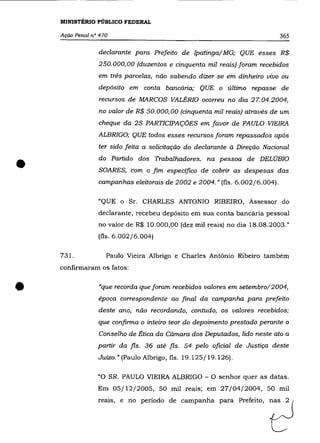 MINISTÉRIO PÚBLICO FEDERAL

    Ação Penal n° 470                                                        365

                 declarante para Prefeito de Ipatinga/ MG; QUE esses R$
                 250.000,00 (duzentos e cinquenta mil reais) foram recebidos
                 em três parcelas, não sabendo dizer se em dinheiro vivo ou
                 depósito em conta bancária; QUE o último repasse de
                 recursos de MARCOS VALÉRIa ocorreu no dia 27.04.2004,
                 no valor de R$ 50.000,00 (cinquenta mil reais) através de um
                 cheque da 2S PARTICIPAÇÕES em favor de PAULO VIEIRA
                 ALBRIGO; QUE todos esses recursos foram repassados após
                 ter sido feita a solicitação do declarante à Direção Nacional


•                do Partido dos Trabalhadores, na pessoa de DELOBIO
                 SOARES, com o fim especifico de cobrir as despesas das
                 campanhas eleitorais de 2002 e 2004." (fls. 6.002/6.004).

                 "QUE o Sr. CHARLES ANTONIO RIBEIRO, Assessor do
                 declarante, recebeu depósito em sua conta bancária pessoal
                 no valor de R$ 10.000,00 (dez mil reais) no dia 18.08.2003."
                 (fls. 6.002/6.004)

    731.            Paulo Vieira Albrigo e Charles Antônio Ribeiro também
    confirmaram os fatos:



•                "que recorda que foram recebidos valores em setembro/2004,
                 época correspondente ao final da campanha para prefeito
                 deste ano, não recordando, contudo, os valores recebidos;
                 que confirma o inteiro teor do depoimento prestado perante o
                 Conselho de Ética da Câmara dos Deputados, lido neste ato a
                 partir da fls. 36 até fls. 54 pelo oficial de Justiça deste
                 Juizo.» (Paulo Albrigo, fls. 19.125/19.126).

                 "O SR. PAULO VIEIRA ALBRIGO - O senhor quer as datas.
                 Em 05/12/2005, 50 mil reais; em 27/04/2004, 50 mil
                 reai"   , no poriodo d, c=p=ha pare Pref,ito,         2
 