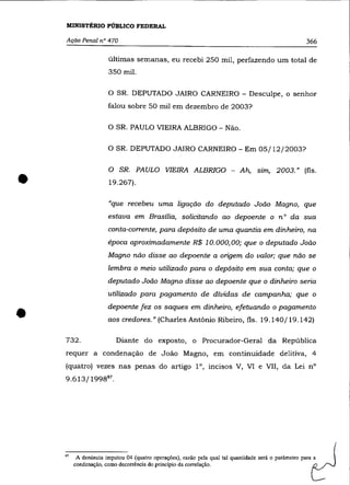 MINISTÉRIO PÚBLICO FEDERAL

    AçãO Penal n° 470                                                                                366

                       últimas semanas, eu recebi 250 mil, perfazendo um total de
                       350 mil.

                       o   SR. DEPUTADO JAIRO CARNEIRO - Desculpe, o senhor
                       falou sobre 50 mil em dezembro de 2003?

                       O SR. PAULO VIEIRA ALBRIGO - Não.

                       O SR. DEPUTADO JAIRO CARNEIRO - Em 05/12/2003?




•
                       O SR. PAULO VIEIRA ALBRIGO - Ah, sim, 2003.» (fls .
                       19.267).

                       "que recebeu uma ligação do deputado João Magno, que
                       estava em Brasília, solicitando ao depoente o n° da sua
                       conta-corrente, para depósito de uma quantia em dinheiro, na
                       época aproximadamente R$ 10.000,00; que o deputado João
                       Magno não disse ao depoente a origem do valor; que não se
                       lembra o meio utilizado para o depósito em sua conta; que o
                       deputado João Magno disse ao depoente que o dinheiro seria
                       utilizado para pagamento de dívidas de campanha; que o


•   732.
                       depoente fez os saques em dinheiro, efetuando o pagamento
                       aos credores." (Charles Antônio Ribeiro, fls. 19.140/19.142)

                           Diante do exposto, o Procurador-Geral da República
    requer a condenação de João Magno, em continuidade delitiva, 4
    (quatro) vezes nas penas do artigo la, incisos V, VI e VII, da Lei na
    9.613/1998 87 •




    87   A denúncia imputou 04 (quatro operaçães), razão pela qual tal quantidade será o parâmetro para a
         condenação, como decorrência do princípio da correlação.
 