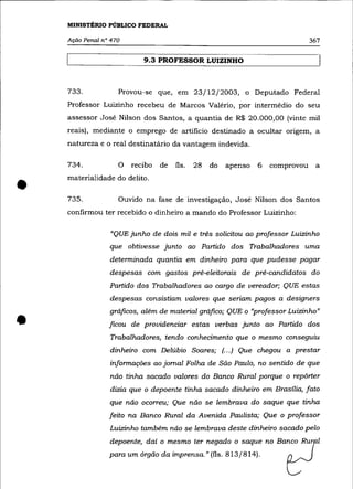 MINISTÉRIO PÚBLICO FEDERAL

    Ação Penal n° 470                                                           367

                           9.3 PROFESSOR LUIZINHO



    733.            Provou-se que, em 23/12/2003, o Deputado Federal
    Professor Luizinho recebeu de Marcos Valério, por intermédio do seu
    assessor José Nilson dos Santos, a quantia de R$ 20.000,00 (vinte mil
    reais), mediante o emprego de artifício destinado a ocultar origem, a
    natureza e o real destinatário da vantagem indevida.

    734.            o   recibo   de   fls.   28   do   apenso   6   comprovou    a



•   materialidade do delito .

    735.            Ouvido na fase de investigação, José Nilson dos Santos
    confirmou ter recebido o dinheiro a mando do Professor Luizinho:

                 "QUE junho de dois mil e três solicitou ao professor Luizinho
                 que obtivesse junto ao Partido dos Trabalhadores uma
                 determinada quantia em dinheiro para que pudesse pagar
                 despesas com gastos pré-eleitorais de pré-candidatos do
                 Partido dos Trabalhadores ao cargo de vereador; QUE estas
                 despesas consistiam valores que seriam pagos a designers



•
                 gráficos, além de material gráfico; QUE o "professor Luizinho"
                 ficou de providenciar estas verbas junto ao Partido dos
                 Trabalhadores, tendo conhecimento que o mesmo conseguiu
                 dinheiro com Delúbio Soares; (... ) Que chegou a prestar
                 informações ao jornal Folha de São Paulo, no sentido de que
                 não tinha sacado valores do Banco Rural porque o repõrter
                 dizia que o depoente tinha sacado dinheiro em Brasília, fato
                 que não ocorreu; Que não se lembrava do saque que tinha
                 feito na Banco Rural da Avenida Paulista; Que o professor
                 Luizinho também não se lembrava deste dinheiro sacado pelo
                 depoente, daí o mesmo ter negado o saque no Ba:o RuTl
                 para um órgão da imprensa." (fls. 813/814).            ~
 