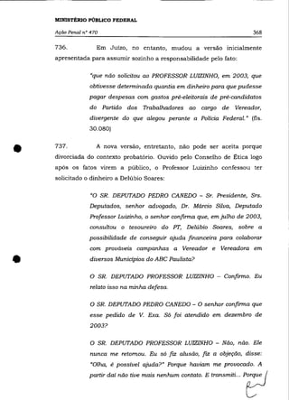MINISTÉRIO PÚBLICO FEDERAL

    Ação Penal n° 470                                                                368

    736.            Em Juízo, no entanto, mudou a versão inicialmente
    apresentada para assumir sozinho a responsabilidade pelo fato:

                  «que não solicitou ao PROFESSOR LUIZINHO, em 2003, que
                 obtivesse determinada quantia em dinheiro para que pudesse
                 pagar despesas com gastos pré-eleitorais de pré-candidatos
                 do Partido dos      Trabalhadores        ao     cargo    de   Vereador,
                 divergente do que alegou perante a Polícia Federal." (fls.
                 30.080)




•   737.            A nova versão, entretanto, não pode ser aceita porque
    divorciada do contexto probatório. Ouvido pelo Conselho de Ética logo
    após os fatos virem a público, o Professor Luizinho confessou ter
    solicitado o dinheiro a Delúbio Soares:

                  «o SR. DEPUTADO PEDRO CANEDO - Sr. Presidente, Srs.
                 Deputados, senhor advogado, Dr. Márcio Silva, Deputado
                 Professor Luizinho, o senhor confirma que, em julho de 2003,
                 consultou o tesoureiro do PT, Delúbio Soares,                  sobre a
                 possibilidade de conseguir ajuda financeira para colaborar
                 com prováveis campanhas a             Vereador e        Vereadora em


•                diversos Municipios do ABC Paulista?


                  O SR. DEPUTADO PROFESSOR LUIZINHO - Confirmo. Eu
                  relato isso na minha defesa.


                  O SR. DEPUTADO PEDRO CANEDO - O senhor confirma que
                 esse pedido de V. Exa. Só foi atendido em dezembro de

                 2003?


                  O SR. DEPUTADO PROFESSOR LUIZINHO - Não, não. Ele
                  nunca me retomou. Eu só        fIZ   alusão,   fiz   a objeção, disse:
                  «Olha, é possível ajuda?" Porque haviam me provocado. A

                 parti, da, não tioo ma;' ~nhum wnta"_ E tro=mitL __             ?
 