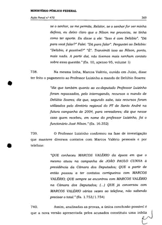 MINISTÉRIO PÚBLICO FEDERAL

    Ação Penal n° 470                                                       369

                 se o senhor, se me permite, Relator, se o senhor for ver minha
                 defesa, eu deixo claro que o Nilson me provocou, se tinha
                 como ter aporte. Eu disse a ele: "Isso é com Delúbio". "Dá
                 para você falar?" Falei: "Dá para falar". Perguntei ao Delúbio:
                  "Delúbio, é possível?" "É". Transimiti isso ao Nilson, ponto,
                  mais nada. A partir daí, não tivemos mais nenhum contato
                 sobre essa questão." (fls. 10, apenso 95, volume 1)

    738.            Na mesma linha, Marcos Valério, ouvido em Juízo, disse
    ter feito o pagamento ao Professor Luizinho a mando de Delúbio Soares:


•                 "diz que também quanto ao ex-deputado Professor Luizinho
                 foram repassados, pelo interrogando, recursos a mando de
                 Delúbio Soares; diz que, segundo sabe, tais recursos foram
                 utilizados pelo diretório regional do PT de Santo André na
                 futura campanha de 2004, para vereadores; diz que nesse
                 caso quem recebeu, em nome do professor Luizinho, foi o
                 funcionário José Nilson." (fls. 16.352)

    739.            o   Professor Luizinho confirmou na fase de investigação
    que manteve diversos contatos com Marcos Valério pessoais e por


•   telefone:

                  "QUE conheceu MARCOS VALÉRIO da época em que o
                  mesmo atuou na campanha de JOÃO PAULO CUNHA à
                 presidência da Cãmara dos Deputados; QUE a partir de
                  então passou a ter contatos corriqueiros com MARCOS
                  VALÉRIO; QUE sempre se encontrou com MARCOS VALÉRIO
                  na Cãmara dos Deputados; (. . .) QUE já conversou com
                  MARCOS VALÉRIO várias vezes ao telefone, não sabendo
                 precisar o total." (fls. 1.753/1.754)

    740.            Assim, analisadas as provas, a única conclusão possível é
    que a no.a ".-são ap,,,entada pelo, aMado, eon"ituiu =a i n f t J
 