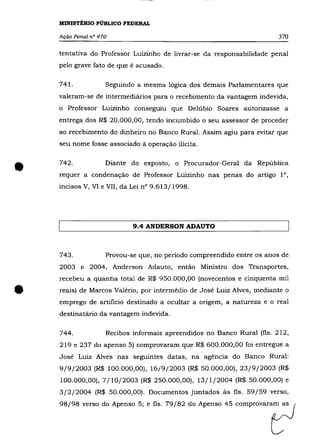 MINISTÉRIO PÚBLICO FEDERAL

    Ação Penal nO 470                                                   370

    tentativa do Professor Luizinho de livrar-se da responsabilidade penal
    pelo grave fato de que é acusado.

    741.            Seguindo a mesma lógica dos demais Parlamentares que
    valeram-se de intermediários para o recebimento da vantagem indevida,
    o Professor Luizinho conseguiu que Delúbio Soares autorizasse a
    entrega dos R$ 20.000,00, tendo incumbido o seu assessor de proceder
    ao recebimento do dinheiro no Banco Rural. Assim agiu para evitar que
    seu nome fosse associado à operação ilícita.




•   742 .           Diante do exposto, o Procurador-Geral da República
    requer a condenação de Professor Luizinho nas penas do artigo 10,
    incisos V, VI e VII, da Lei n° 9.613/1998.




                            9.4 ANDERSON ADAUTO



    743.            Provou-se que, no período compreendido entre os anos de
    2003 e 2004, Anderson Adauto, então Ministro dos Transportes,
    recebeu a quantia total de R$ 950.000,00 (novecentos e cinquenta mil


•   reais) de Marcos Valério, por intermédio de José Luiz Alves, mediante o
    emprego de artificio destinado a ocultar a origem, a natureza e o real
    destinatário da vantagem indevida.

    744.            Recibos informais apreendidos no Banco Rural (fls. 212,
    219 e 237 do apenso 5) comprovaram que R$ 600.000,00 foi entregue a
    José Luiz Alves nas seguintes datas, na agência do Banco Rural:
    9/9/2003 (R$ 100.000,00), 16/9/2003 (R$ 50.000,00), 23/9/2003 (R$
    100.000,00), 7/10/2003 (R$ 250.000,00), 13/1/2004 (R$ 50.000,00) e
    3/2/2004 (R$ 50.000,00). Documentos juntados às fls. 59/59 verso,
    98/98 "'00 do Ap=oo 5; , fi,_ 79/82 do Ap,n'o 45 compmV=fJ
 