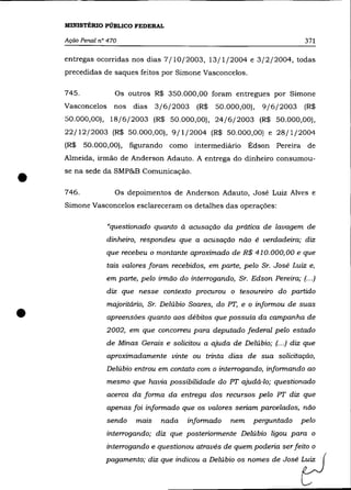 MINISTÉRIO PÚBLICO FEDERAL

    Ação Penal n° 470                                                        371

    entregas ocorridas nos dias 7/10/2003, 13/1/2004 e 3/2/2004, todas
    precedidas de saques feitos por Simone Vasconcelos.

    745.            Os outros R$ 350.000,00 foram entregues por Simone
    Vasconcelos     nos   dias   3/6/2003    (R$   50.000,00),   9/6/2003    (R$
    50.000,00), 18/6/2003 (R$ 50.000,00), 24/6/2003 (R$ 50.000,00),
    22/12(2003 (R$ 50.000,00), 9/1/2004 (R$ 50.000,00) e 28/1 /2004
    (R$    50.000,00), figurando    como intermediário Édson Pereira de
    Almeida, irmão de Anderson Adauto. A entrega do dinheiro consumou-



•   se na sede da SMP&B Comunicação .

    746.            Os depoimentos de Anderson Adauto, José Luiz Alves e
    Simone Vasconcelos esclareceram os detalhes das operações:

                  «questionado quanto à acusação da prática de lavagem de
                  dinheiro, respondeu que a acusação não é verdadeira; diz
                  que recebeu o montante aproximado de R$ 410.000,00 e que
                  tais valores foram recebidos, em parte, pelo Sr. José Luiz e,
                  em parte, pelo irmão do interrogando, Sr. Edson Pereira; (.. .)
                  diz que nesse contexto procurou o tesoureiro do partido



•
                  majoritário, Sr. Delúbio Soares, do PT, e o informou de suas
                  apreensões quanto aos débitos que possuía da campanha de
                  2002, em que concorreu para deputado federal pelo estado
                  de Minas Gerais e solicitou a ajuda de Delúbio; (.. .) diz que
                  aproximadamente vinte ou trinta dias de sua solicitação,
                  Delúbio entrou em contato com o interrogando, informando ao
                  mesmo que havia possibilidade do PT ajudá-lo; questionado
                  acerca da forma da entrega dos recursos pelo PT diz que
                  apenas foi informado que os valores seriam parcelados, não
                  sendo   maIS    nada    informado    nem    perguntado    pelo
                  interrogando; diz que posteriormente Delúbio ligou para o


                 pagomento; diz que ind",," a De"'bio OS     no~s de José   t;J
                  interrogando e questionou através de quem poderia ser feito o
 
