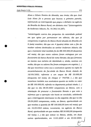 MINISTÉRIO PÚBLICO FEDERAL

    Ação Penal n° 470                                                          372

                 Alves e Edson Pereira de Almeida, seu irmão; diz que José
                 Luiz Alves foi a pessoa que buscou a primeira parcela,
                 informando ao interrogando que pegou o dinheiro na agência
                 de Brasília do Banco Rural, em dinheiro vivo.» (Interrogatório
                 de Anderson Adauto, fls. 16.282/16.287).

                  "reinterrogado acerca das perguntas da autoridade policial
                 em que optou por permanecer em silêncio, diz que já
                 compareceu à agência do Banco Rural situada em Brasília em


•                6 (seis) ocasiões; diz que em 4 (quatro) delas com o fim de
                  receber valores destinados ao senhor Anderson Adauto; diz
                 que o montante total recebido foi de R$ 200.000,00 (duzentos
                  mil reais), diz que esses valores foram entregues por um
                 funcionário do banco Rural de nome Renato; diz que forneceu
                 ao mesmo sua carteira de identidade e, ainda, assinou um
                  recibo; diz que os valores lhe foram entregues em espécie; (... )
                  diz que reconhece como sua a assinatura aposta na cópia do
                 encaminhamento de fac-símile do Banco Rural, datado de
                  16/09/2003, referente a um saque de R$ 50.000,00
                 (cinquenta mil reais), do cheque n° 745758; (... ) diz que

•                 reconhece também sua assinatura quanto ao recibo no valor
                  de R$ 100. 000,00, referido no depoimento policial citado; (... )
                  diz que no dia 08.09.2003 compareceu ao Banco, com a
                 orientação de procurar o funcionário Renato e que este o
                 informou que a operação não havia se concluído, solicitando
                 que o interrogando retomasse no dia seguinte; diz que no dia
                  09.09.2003 compareceu, então, ao Banco, oportunidade em
                 que recebeu a quantia de R$ 100.000,00 (cem mil reais); que
                 em 16.09.2003 esteve, novamente, na agência do Banco
                 Rural, oportunidade em que recebeu R$ 50.000,00 (cinquenta
                  mil reais); (.. .) diz que esteve no Banco, ainda, em duas
                 outras oportunidades, em 13.01.2004 e em             03.02.22
 