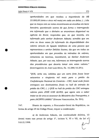 MINISTÉRIO PÚBLICO FEDERAL

    Ação Penal nO 470                                                            373

                 oportunidades em que          recebeu   a   importância de R$
                 25.000,00 (vinte e cinco mil reais) em cada um delas; (.. .) diz
                 que os maços com as notas encontravam-se envoltas em lacre
                 bancário; questionado acerca de que forma o interrogando
                 era informado que o dinheiro se encontrava disponível na
                 agência do Rural, respondeu que, ao que recorda, era
                 informado pelo senhor Anderson Adauto; acredita que em
                 uma ou duas vezes foi informado da disponibilidade dos
                  valores através de ligação telefônica de uma pessoa que


•                 representava o senhor Delúbio Soares; diz que em todas as
                 oportunidades em que procedeu às retiradas de valores,
                 comunicou as mesmas, incontinenti, ao Senhor Anderson
                 Adauto, que, por sua vez, informava ao interrogando acerca
                 das providências que deveria tomar com estes valores."
                 (Interrogatório de José Luiz Alves, fls. 16.288/16.291).

                  "QUE, certa vez, solicitou que um carro forte fosse levar
                  seiscentos   e   cinqüenta   mil   reais   para   o   prédio   da
                  Confederação Nacional do Comércio - CNC, local onde foram
                  entregues aos destinatários finais no 0011 de entrada do

•                prédio da CNC; (.. .) QUE no hall do prédio da CNC entregou
                  valores para JOSÉ LUIZ AL VES, que agora veio a saber
                  tratar-se de uma ex-assessor do Ministério dos Transportes, e
                 para JACINTO LAMAS.» (Simone Vasconcelos, fls. 591).

    747.            Diante do exposto, o Procurador-Geral da República, na
    forma do artigo 29 do Código Penal, requer a condenação:

                    a) de Anderson Adauto, em continuidade delitiva, 13
    (treze) vezes nas penas do artigo 1°, incisos V, VI e VII, da Lei nO
    9.613/1998.
 