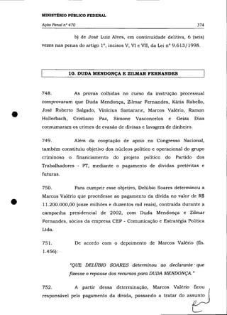 MINISTÉRIO PÚBLICO FEDERAL

    Ação Penal n° 470                                                              374

                      b) de José Luiz Alves, em continuidade delitiva, 6 (seis)
    vezes nas penas do artigo la, incisos V, VI e VII, da Lei na 9.613/1998.




                  10. DUDA MENDONÇA E ZILMAR FERNANDES



    748.              As provas colhidas no curso da instrução processual
    comprovaram que Duda Mendonça, Zilmar Fernandes, Kátia Rabello,



•   José Roberto Salgado, Vinícius Samarane, Marcos Valério, Ramon
    Hollerbach,       Cristiano   Paz,   Simone    Vasconcelos
    consumaram os crimes de evasão de divisas e lavagem de dinheiro.
                                                                    e   Geiza     Dias



    749.              Além da cooptação de apoio no Congresso Nacional,
    também constituiu objetivo dos núcleos político e operacional do grupo
    criminoso     o     financiamento    do   projeto   político   do   Partido    dos
    Trabalhadores - PT, mediante o pagamento de dívidas pretéritas e
    futuras.

    750.              Para cumprir esse objetivo, De1úbio Soares determinou a



•
    Marcos Valério que procedesse ao pagamento da dívida no valor de R$
    11.200.000,00 (onze milhões e duzentos mil reais), contraída durante a
    campanha presidencial de 2002, com Duda Mendonça e Zilmar
    Fernandes, sócios da empresa CEP - Comunicação e Estratégia Política
    Ltda.

    751.              De acordo com o depoimento de Marcos Valério (fls.
    1.456):

                  "QUE DELÚBIO SOARES detenninou ao declarante' que
                  fizesse o repasse dos recursos para DUDA MENDONÇA. "

    752.              A partir dessa determinação,          Marcos Valério        ficou
    responsável pelo pagamento da dívida, passando a tratar do assunto
 