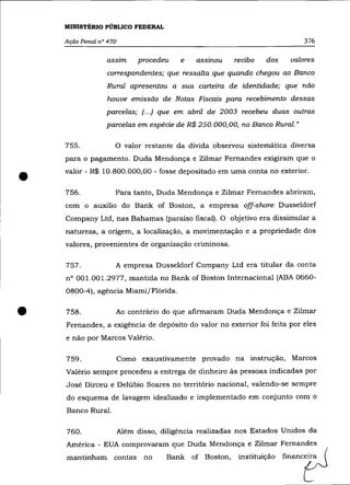 MINISTÉRIO PÚBLICO FEDERAL

    Ação Penal n° 470                                                       376

                 assim       procedeu    e   assinou    recibo   dos    valores
                 correspondentes; que ressalta que quando chegou ao Banco
                 Rural apresentou a sua carteira de identidade; que não
                  houve emissão de Notas Fiscais para recebimento dessas
                 parcelas; (. . .) que em abril de 2003 recebeu duas outras
                 parcelas em espécie de R$ 250.000,00, no Banco Rural. "

    755.            o     valor restante da dívida observou sistemática diversa
    para o pagamento. Duda Mendonça e Zilmar Fernandes exigiram que o


•   valor - R$ 10.800.000,00 - fosse depositado em uma conta no exterior .

    756.            Para tanto, Duda Mendonça e Zilmar Fernandes abriram,
    com o auxílio do Bank of Boston, a empresa off-shore Dusse1dorf
    Company Ltd, nas Bahamas (paraíso fiscal). O objetivo era dissimular a
    natureza, a origem, a localização, a movimentação e a propriedade dos
    valores, provenientes de organização criminosa.

    757.            A empresa Dusse1dorf Company Ltd era titular da conta
    n° 001.001.2977, mantida no Bank of Boston Internacional (ABA 0660-
    0800-4), agência Miami/Flórida .



•   758.            Ao contrário do que afirmaram Duda Mendonça e Zilmar
    Fernandes, a exigência de depósito do valor no exterior foi feita por eles
    e não por Marcos Valério.

    759.                Como exaustivamente provado na instrução, Marcos
    Valéria sempre procedeu a entrega de dinheiro às pessoas indicadas por
    José Dirceu e Delúbio Soares no território nacional, valendo-se sempre
    do esquema de lavagem idealizado e implementado em conjunto com o
    Banco Rural.

    760.                Além disso, diligência realizadas nos Estados Unidos da
    América - EUA comprovaram que Duda Mendonça e Zilmar Fernandes
    ~tinham         oonta, no        Bank of Bo,ton, imtituição finan0tJ
 