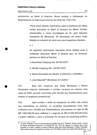 MINISTÉRIO PÚBLICO FEDERAL

    Ação Penal n° 470                                                                                 377

    pertencente ao Bank of America. Nesse sentido a informação do
    Departamento de Segurança Interna dos EUA (fls. 769/770):

                      "Forte nesse espírito, infonnamos sobre a existência de várias
                      contas bancárias no Bank of America em Miami, Florida,
                      relacionadas à vossa investigação do Sr. José Eduardo
                      Cavalcanti de Mendonça. No documento em anexo estão
                      listados os números de conta com seus respectivos titulares.

                      (. .. )


•                     As seguintes infonnaçães bancárias foram obtidas junto à
                      instituição financeira (Bank of Boston) que, no momento,
                      pertence ao Bank of America.

                      1.DusseldorfCompany Ltd: 0010012977

                      2. Pirulito Company Ltd.: 0010017249

                      3. Zilmar Fernandes de Silveira: 61028540 e 123589811

                      4. José EduardaBB Mendonça: 61122642."



•   761.                   Esse fato comprova que Duda Mendonça e Zilmar
    Fernandes estavam habituados a receber recursos no exterior bem
    antes de 2002, quando contratado pelo Partido dos Trabalhadores para
    realizar a campanha presidencial.

    762.                   Após receber o saldo da campanha de 2002, nas contas
    que mantinham no exterior, os acusados formalizaram mais dois
    contratos com o Partido dos Trabalhadores, um primeiro no valor de R$
    R$ 7.000.000,00 (sete milhões) e o segundo de R$ 24.000.000,00 (vinte
    e quatro milhões ), para a prestação de serviços de marketing político,


    88   o nome "Eduarda" é um erro material, pois na verdade trata-se de "Eduardo." Nesse sentido, o Laudo
         de Exame Econômico-Financeiro nO 2165/05-INC (fls. 10/16 do Apenso 51) indicou duas contas
         mantidas no exterior, também no Bank of Boston, pelos réus Duda Mendonça e Zilmar Fernandes.
         Entre as duas contas, foi registrada no laudo a de nO 61122642, tendo como titular Duda Mendonça.
 