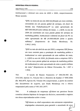 MINISTÉRIO PÚBLICO FEDERAL

    Ação Penal n° 470                                                          378

    institucional e eleitoral nos anos de 2003 e 2004, respectivamente.
    Nesse sentido:

                 "QUE, no início do ano de 2003 foi finnado um novo contrato,
                 consistente em um pacote global de serviços, em favor do
                 Partido dos Trabalhadores-PT no valor aproximado de
                 R$7. 000. 000,00 (sete milhões de reais) ... (... ) QUE, no ano de
                 2004 foi contratado um novo pacote global de serviços de
                 marketing político, institucional e eleitoral em favor do PT, no



•
                 valor aproximado de R$ 24.000.000,00 (vinte e quatro
                 milhões). »   (Depoimento      de    Duda      Mendonça,      fls.
                  1.842/1.843).

                 "QUE no mês de abril do ano de 2003, a empresa CEP finnou
                 um novo contrato para a prestação de marketing político e
                 institucional no valor aproximado de sete milhões de reais;
                 (.. .) QUE no ano de 2004, foi finnado entre a empresa CEP e
                 o PT um novo pacote global de serviços de marketing político
                 de institucional no valor aproximado de vinte e quatro milhões
                 de reais.» (Depoimento de Zilmar Fernandes, fls. 1.847 e


•   763.
                 1.850) .

                     o   Laudo de Exame Financeiro nO 096/06-INC (fls.
    319/335, Apenso 51, Volume 03) e o Relatório de Análise nO 008/2006
    (fls. 865/875, Apenso 85, Volume 04) comprovaram, a partir da análise
    dos documentos de suporte, que Duda Mendonça era o efetivo
    responsável pela conta n° 001.001.2977.

    764.             A utilização de empresas off-shore em paraísos fiscais
    constitui clássica hipótese de lavagem de dinheiro, merecendo o registro
    em obras especializadas sobre o tema:

                 "Off-shores ou shell corporations são estruturas corporativas
                 ""P'"9ad= ",mumente paro go=", o o="imato de                ~
 