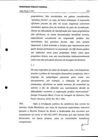 MINISTÉRIO PÚBLICO FEDERAL

    Ação Penal n° 470                                                                     379


                  proprietários.    São constituídas em países considerados
                  «paraísos fiscais", ou seja, de baixa tributação. A expressão
                  off-shore provém do fato de essas empresas exercerem
                  atividades apenas fora do território do país de constituição.
                  Diante da dificuldade de identificação dos reais proprietários
                  das off-shores, os assim denominados beneficiai owners,
                  dependendo        usualmente        da        cooperação     jurídica   das
                  autoridades       dos    paraísos    fiscais,       algo     nem   sempre
                  disponível, é fácil entender o atrativo que representam para


•                 quem deseja permanecer no anonimato. As Off-shores podem
                  ser utilizadas tanto para propósitos lícitos como para
                  propósitos ilícitos, mas são reconhecidas internacionalmente
                  como uma das principais técnicas de lavagem de dinheiro.

                  (... )

                  No caso especifico do crime de lavagem, este, comfrequência,
                  envolve a prática de transações financeiras complexas, com o
                  emprego      de    subterfúgios      possíveis        para     evitar   seu
                  desvelamento,      por    exemplo,        a     utilização   de    pessoas
                  interpostas, off-shores ou ainda remessa do numerário ao

•                 exterior a fim de dificultar seu rastreamento devido às
                  dificuldades inerentes à cooperação jurídica internacional.»
                  (Sergio Fernando Moro, Crime de lavagem de dinheiro, São
                  Paulo: Saraiva, 2010, fls. 50 e 100).

    765.              Após a divulgação pública da existência das contas no
    exterior, Duda Mendonça, por meio de denúncia espontãnea, assumiu
    perante a Receita Federal do Brasil a titularidade dos recursos que
    transitaram na conta n° 001.001.2977. Recursos que não tinham sido
    declarados,     na     época    própria,   para        as    autoridades      brasileiras
    competentes.
 