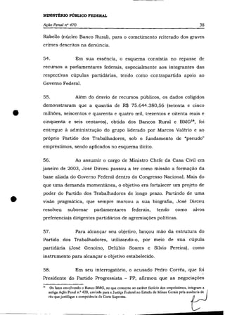 MINISTÉRIO PÚBLICO FEDERAL

    Ação Penal n° 470                                                                                38

    Rabello (núcleo Banco Rural), para o cometimento reiterado dos graves
    crimes descritos na denúncia.

    54.                  Em sua essência, o esquema consistia no repasse de
    recursos a parlamentares federais, especialmente aos integrantes das
    respectivas cúpulas partidárias, tendo como contrapartida apoio ao
    Governo Federal.

    55.                  Além do desvio de recursos públicos, os dados coligidos
    demonstraram que a quantia de R$ 75.644.380,56 (setenta e cinco


•   milhões, seiscentos e quarenta e quatro mil, trezentos e oitenta reais e
    cinquenta e seis centavos), obtida dos Bancos Rural e BMG '4 , foi
    entregue à administração do grupo liderado por Marcos Valério e ao
    próprio Partido dos Trabalhadores, sob o fundamento de "pseudo"
    empréstimos, sendo aplicados no esquema ilícito.

    56.                  Ao assumir o cargo de Ministro Chefe da Casa Civil em
    janeiro de 2003, José Dirceu passou a ter como missão a formação da
    base aliada do Governo Federal dentro do Congresso Nacional. Mais do
    que uma demanda momentânea, o objetivo era fortalecer um projeto de



•
    poder do Partido dos Trabalhadores de longo prazo. Partindo de uma
    visão pragmática, que sempre marcou a sua biografia, José Dirceu
    resolveu        subornar        parlamentares          federais,       tendo      como       alvos
    preferenciais dirigentes partidários de agremiações políticas.

    57.                  Para alcançar seu objetivo, lançou mão da estrutura do
    Partido dos Trabalhadores, utilizando-o, por meio de sua cúpula
    partidária (José Genoíno, Delúbio Soares e Sílvio Pereira), como
    instrumento para alcançar o objetivo estabelecido.

    58.                  Em seu interrogatório, o acusado Pedro Corrêa, que foi
    Presidente do Partido Progressista - PP, afirmou que as negociações

          Os fatos envolvendo o Banco BMG, no que concernc ao caráter fictício dos empréstimos, integram a

                                                                                               t- _
    14

         antiga Ação Penal n.o 420, enviada para a Justiça Federal no Estado de Minas Gerais pela ausoci~J
         réu que justifique a competência da Corte Suprema.
 