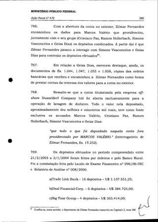 MINISTÉRIO PUBLICO FEDERAL

    Ação Penal nO 470                                                                                     380

    766.                  Com a abertura da conta no exterior, Zilmar Fernandes
    encaminhou            os    dados        para     Marcos        Valêrio       que     providenciou,
    juntamente com o seu grupo (Cristiano Paz, Ramon Hollerbach, Simone
    Vasconcelos e Geiza Dias) os depósitos combinados. A partir daí ê que
    Zilmar Fernandes passou a interagir com Simone Vasconcelos e Geiza
    Dias para controlar os depósitos efetuados 89 •

    767.                  Em relação a Geiza Dias, merecem destaque, ainda, os
    documentos de fls. l.044, l.047, l.055 e l.058, cópias das ordens



•   bancárias que recebeu e encaminhou a Zilmar Fernandes como forma
    de prestar contas da remessa dos valores para a conta no exterior.

    768.                  Ressalte-se que a conta titularizada pela empresa off-
    shore Dusseldorf Company Ltd foi aberta exclusivamente para a
    operação de lavagem de dinheiro. Todo o valor nela depositado,
    aproximadamente dez milhões e oitocentos mil reais, teve como fonte
    exclusiva        os     acusados         Marcos        Valêrio,      Cristiano        Paz,     Ramon
    Hollerbach, Simone Vasconcelos e Geiza Dias:

                      "que     tudo      o   que foi        depositado         naquela conta fora



•
                      providenciado por MARCOS VALÉRIO." (Interrogatório de
                      Zilmar Fernandes, fls. 15.252).

    769.                  Os depósitos efetuados no período compreendido entre
    21/2/2003 a 2/1/2004 foram feitos por doleiras e pelo Banco Rural.
    Foi a constatação feita pelo Laudo de Exame Financeiro n° 096/06-INC
    e Relatório de Análise n° 008/2006:

                      a)Trade Link Bank- 16 depósitos - U$ l.137.551,25;

                      b)Deal FinanciaI Corpo - 6 depósitos - U$ 384.725,00;

                      c)Big Time Group - 4 depósitos - U$ 365.414,00;


    "   Confira-se, nesse sentido, o depoimento de Zilmar Fernandes transcrito no Capítulo 2, item 180.
 