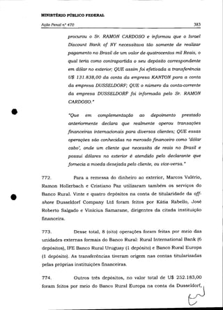 MINISTÉRIO PÚBLICO FEDERAL

    Ação Penal n° 470                                                       383

                  procurou o Sr. RAMON CARDOSO e informou que o Israel
                  Discount Bank of NY necessitava tão somente de realizar
                  pagamento no Brasil de um valor de quatrocentos mil Reais, o
                  qual teria como contrapartida o seu depósito correspondente
                  em dólar no exterior; QUE assim foi efetivada a transferência
                  U$ 131.838,00 da conta da empresa KANTON para a conta
                  da empresa DUSSELDORF; QUE o número da conta-corrente
                  da empresa DUSSELDORF foi informada pelo Sr. RAMON
                  CARDOSO."


•                 "Que      em    complementação   ao   depoimento
                  anteriormente declara que realmente operou transações
                                                                       prestado


                  financeiras internacionais para diversos clientes; QUE essas
                  operações são conhecidas no mercado financeiro como 'dólar
                  cabo', onde um cliente que necessita de reais no Brasil e
                  possui dólares no exterior é atendido pelo declarante que
                  fornecia a moeda desejada pelo cliente, ou vice-versa.»

    772.            Para a remessa do dinheiro ao exterior, Marcos Valério,
    Ramon Hollerbach e Cristiano Paz utilizaram também os serviços do



•   Banco Rural. Vinte e quatro depósitos na conta de titularidade da off-
    shore Dusseldorf Company Ltd foram feitos por Kátia Rabello, José
    Roberto Salgado e Vinicius Samarane, dirigentes da citada instituição
    financeira.

    773.            Desse total, 8 (oito) operações foram feitas por meio das
    unidades externas formais do Banco Rural: Rural International Bank (6
    depósitos), IFE Banco Rural Uruguay (1 depósito) e Banco Rural Europa
    (1 depósito). As transferências tiveram origem nas contas titularizadas
    pelas próprias instituições financeiras.

    774.                Outros três depósitos, no valor total de U$ 252.183,00
 