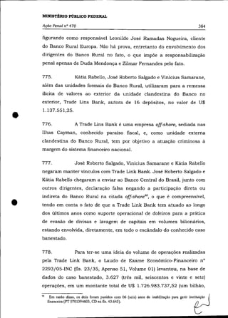 MINISTÉRIO PÚBLICO FEDERAL

    Ação Penal n° 470                                                                                 384

    figurando como responsável Leonildo José Ramadas Nogueira, cliente
    do Banco Rural Europa. Não há prova, entretanto do envolvimento dos
    dirigentes do Banco Rural no fato, o que impõe a responsabilização
    penal apenas de Duda Mendonça e Zilmar Fernandes pelo fato.

    775.                 Kátia Rabello, José Roberto Salgado e Vinicius Samarane,
    além das unidades formais do Banco Rural, utilizaram para a remessa
    ilícita de valores ao exterior da unidade clandestina do Banco no
    exterior, Trade Lins Bank, autora de 16 depósitos, no valor de U$



•
    1.137.551,25 .

    776.                 A Trade Lins Bank é uma empresa off-shore, sediada nas
    Ilhas Cayman, conhecido paraíso fiscal, e, como unidade externa
    clandestina do Banco Rural, tem por objetivo a atuação criminosa à
    margem do sistema financeiro nacional.

    777.                 José Roberto Salgado, Vinícius Samarane e Kátia Rabello
    negaram manter vínculos com Trade Link Bank. José Roberto Salgado e
    Kátia Rabello chegaram a enviar ao Banco Central do Brasil, junto com
    outros dirigentes, declaração falsa negando a participação direta ou



•
    indireta do Banco Rural na citada off-shore90, o que é compreensível,
    tendo em conta o fato de que a Trade Link Bank tem atuado ao longo
    dos últimos anos como suporte operacional de doleiros para a prática
    de evasão de divisas e lavagem de capitais em volumes bilionários,
    estando envolvida, diretamente, em todo o escândalo do conhecido caso
    banestado.

    778.                 Para ter-se uma ideia do volume de operações realizadas
    pela Trade Link Bank, o Laudo de Exame Econômico-Financeiro n°
    2293/05-INC (fls. 23/35, Apenso 51, Volume 01) levantou, na base de
    dados do caso banestado, 3.627 (três mil, seiscentos e vinte e sete)
    operações, em um montante total de U$ 1.726.983.737,52 (um bilhão,

    90     Em razão disso, os dois foram punidos com 06 (seis) anos de inabilitação para gerir   insti~içãO (
         financeira (PT 0701394603, CD na fls. 43.645).                                            ~
 