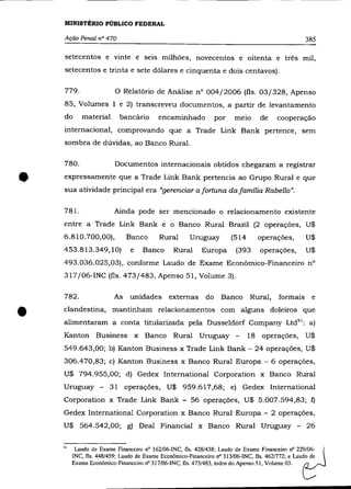MINISTÉRIO PÚBLICO FEDERAL

    Ação Penal n° 470                                                                          385

    setecentos e vinte e seis milhões, novecentos e oitenta e três mil,
    setecentos e trinta e sete dólares e cinquenta e dois centavos).

    779.                o    Relatório de Análise n° 004/2006 (fls. 03/328, Apenso
    85, Volumes 1 e 2) transcreveu documentos, a partir de levantamento
    do      material      bancário       encaminhado           por   meio      de    cooperação
    internacional, comprovando que a Trade Link Bank pertence, sem
    sombra de dúvidas, ao Banco Rural.

    780 .               Documentos internacionais obtidos chegaram a registrar


•   expressamente que a Trade Link Bank pertencia ao Grupo Rural e que
    sua atividade principal era "gerenciar a fortuna da família Rabello".

    78l.                Ainda pode ser mencionado o relacionamento existente
    entre a Trade Link Bank e o Banco Rural Brazil (2 operações, U$
    6.810.700,00),           Banco       Rural      Uruguay          (514     operações,       U$
    453.813.349,10)           e    Banco      Rural      Europa       (393     operações,      U$
    493.036.025,03), conforme Laudo de Exame Econõmico-Financeiro nO
    317/06-INC (fls. 473/483, Apenso 51, Volume 3).

    782.                As    unidades externas           do    Banco       Rural,   formais     e


•   clandestina, mantinham relacionamentos com alguns doleiros que
    alimentaram a conta titularizada pela Dusseldorf Company Ltd 91 ; a)
    Kanton Business x Banco Rural Uruguay -                                 18 operações, U$
    549.643,00; b) Kanton Business x Trade Link Bank - 24 operações, U$
    306.4 70,83; c) Kanton Business x Banco Rural Europa - 6 operações,
    U$ 794.955,00; d) Gedex International Corporation x Banco Rural
    Uruguay -         31 operações, U$ 959.617,68; e) Gedex International
    Corporation x Trade Link Bank - 56 operações, U$ 5.007.594,83; f)
    Gedex International Corporation x Banco Rural Europa - 2 operações,
    U$ 564.542,00; g) Deal Financiai x Banco Rural Uruguay - 26


    9l    Laudo de Exame Financeiro nO 162/06-INC, fls. 428/438; Laudo de Exame Financeiro nO 22~/06-
         INC, fls. 448/459; Laudo de Exame Econômico-Financeiro nO 313/06-INC, fls. 462/772; e Laudo de
         Exame Econômico-Financeiro nO 317/06-INC, fls. 473/483, todos do Apenso 51, Volume 03.
 