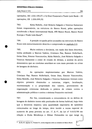 MINISTÉRIO PÚBLICO FEDERAL

    Ação Penal n° 470                                                                                  386

    operações, U$ 1.032.199,07; e h) Deal Financiai x Trade Link Bank - 20
    operações, U$ 1.026.699,32.

    783.                 Kátia Rabello, José Roberto Salgado e Vinícius Samarane
    foram responsáveis, na estrutura do Banco Rural, pelas operações
    envolvendo o Rural International Bank, IFE Banco Rural, Banco Rural
    Europa e Trade Link Bank92 •

    784.                 A posição ocupada pelos acusados na estrutura do Banco



•
    Rural está minuciosamente descrita e comprovada no capitulo 2.3 .

    785.                 Muito embora a denúncia, em razão dos fatos descritos,
    tenha atribuído a Marcos Valério, Cristiano Paz, Ramon Hollerbach,
    Geiza Dias, Simone Vasconcelos, Kátia Rabello, José Roberto Salgado e
    Vinicius Samarane o crime de evasão de divisas, a análise da prova
    demonstrou que as condutas amoldam-se com mais precisão no crime
    de lavagem de dinheiro.

    786.                 As       operações      implementadas            por     Marcos       Valério,
    Cristiano Paz, Ramon HolIerbach, Geiza Dias, Simone Vasconcelos,



•
    Kátia RabelIo, José Roberto Salgado e Vinicius Samarane tiveram como
    objetivo       primário            dissimular     a       natureza,     ongem,        localização,
    movimentação              e    a     propriedade          dos   valores,      provenientes         de
    organização         cnmmosa            dedicada       à    prática de       cnmes         contra    a
    administração pública e contra o sistema financeiro nacional.

    787.                 Por fim, considerando a circunstância de os delitos de
    lavagem de dinheiro terem sido praticados de forma habitual, haja vista
    que a denúncia imputou uma quantidade expressiva de episódios
    consumados ao longo do tempo, deve incidir a causa especial de
    aumento de pena prevista no art. 1°, § 4°, da Lei n° 9.613/98 em
    relação a Duda Mendonça e Zilmar Fernandes no que tange às


    "   Às fls. 87, Apenso 51, Volume 01, consta diagrama sobre as unidades do Banco Rural.
 