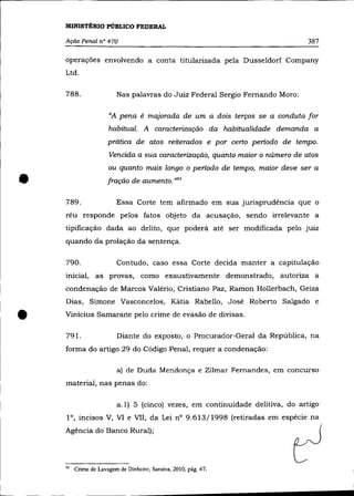 MINISTÉRIO PÚBLICO FEDERAL

    Ação Penal n° 470                                                          387

    operações envolvendo a conta titularizada pela Dusseldorf Company
    Ltd.


    788.                  Nas palavras do Juiz Federal Sergio Fernando Moro:

                      "A pena é majorada de um a dois terços se a conduta for
                      habitual. A caracterização da habitualidade demanda a
                      prática de atos reiterados e por certo período de tempo.
                      Vencida a sua caracterização, quanto maior o número de atos
                      ou quanto mais longo o período de tempo, maior deve ser a

•   789.
                      fração de aumento. ,,93

                         Essa Corte tem afirmado em sua jurisprudência que o
    réu responde pelos fatos objeto da acusação, sendo irrelevante a
    tipificação dada ao delito, que poderá até ser modificada pelo juiz
    quando da prolação da sentença.

    790.                 Contudo, caso essa Corte decida manter a capitulação
    inicial, as provas, como exaustivamente demonstrado, autoriza a
    condenação de Marcos Valério, Cristiano Paz, Ramon Hollerbach, Geiza
    Dias, Simone Vasconcelos, Kátia Rabello, José Roberto Salgado e


•   Vinícius Samarane pelo crime de evasão de divisas.

    791.                 Diante do exposto, o Procurador-Geral da República, na
    forma do artigo 29 do Código Penal, requer a condenação:

                         a) de Duda Mendonça e Zilmar Fernandes, em concurso
    material, nas penas do:

                         a.l) 5 (cinco) vezes, em continuidade delitiva, do artigo
    l°, incisos V, VI e VII, da Lei nO 9.613/1998 (retiradas em espécie na
    Agência do Banco Rural);




    93   Crime de Lavagem de Dinheiro, Saraiva, 2010, pág. 47.
 