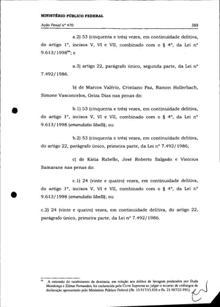 MINISTÉRIO PÚBLICO FEDERAL

    Ação Penal n° 470                                                                            388

                         a.2) 53 (cinquenta e três) vezes, em continuidade delitiva,
    do artigo l°, mClsos V, Vl e VII, combinado com o § 4°, da Lei n°
    9.613/1998 94 ; e

                         a.3) artigo 22, parágrafo único, segunda parte, da Lei n°
    7.492/ 1986.

                         b) de Marcos Valério, Cristiano Paz, Ramon Hollerbach,
    Simone Vasconcelos, Geiza Dias nas penas do:



•                        b.1) 53 (cinquenta e três) vezes, em continuidade delitiva,
    do artigo 10, incisos V, VI e VlI, combinado com o § 4°, da Lei n°
    9.613/1998 (emendatio libelll); ou


                         b.2) 53 (cinquenta e três) vezes, em continuidade delitiva,
    do artigo 22, parágrafo único, primeira parte, da Lei n° 7.492/1986;

                         c) de Kátia Rabello, José Roberto Salgado e Vinícius
    Samarane nas penas do:

                         c.1) 24 (vinte e quatro) vezes, em continuidade delitiva,
    do artigo 10, incisos V, VI e VII, combinado com o § 4°, da Lei n°

•   9.613/1998 (emendatio libelll); ou


    c.2) 24 (vinte e quatro) vezes, em continuidade delitiva, do artigo 22,
    parágrafo único, primeira parte, da Lei n° 7.492/1986.




    94    A extensão do recebimento da denúncia, em relação aos delitos de lavagem praticados por D~da
         Mendonça e Zilmar Fernandes, foi esclarecida pela Corte Suprema ao julgar o recurso de embargos de
         declaração apresentado pelo Ministério Público Federal (fls. 13.917/13.926 e fls. 21.987/21.995).
 