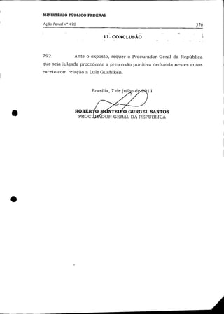 MINISTÉRIO PÚBLICO FEDERAL

    Ação Penal n° 470                                                  376

                                11. CONCLUSÃO



    792.            Ante o exposto, requer o Procurador-Geral da República
    que seja julgada procedente a pretensão punitiva deduzida nestes autos
    exceto com relação a Luiz Gushiken.



                                                  11




•                                NTE O GURGEL SANTOS
                               DOR-GERAL DA REPÚBLICA




•
 
