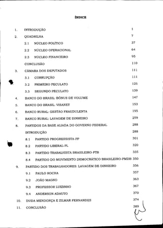 íNDICE



     l.     INTRODUÇÃO                                             1

     2.     QUADRILHA                                              7

            2.1    NÚCLEO POLiTICO                                 37

            2.2    NÚCLEO OPERACIONAL                              64

            2.3    NÚCLEO FINANCEIRO                               95

            CONCLUSÃO                                              110

                                                                   111


,
     3.     CÃMARA DOS DEPUTADOS

            3.1    CORRUPÇÃO                                       111

            3.2    PRIMEIRO PECULATO                               125

            3.3    SEGUNDO PECULATO                                139

     4.     BANCO DO BRASIL: BÔNUS DE VOLUME                        147

     5.     BANCO DO BRASIL: VISANET                                153

     6.     BANCO RURAL: GESTÃO FRAUDULENTA                         195

     7.     BANCO RURAL: LAVAGEM DE DINHEIRO                       259

     8.     PARTIDOS DA BASE ALIADA DO GOVERNO FEDERAL              288

            INTRODUÇÃO                                              288



-.          8.1

            8.2

            8.3
                   PARTIDO PROGRESSISTA-PP

                   PARTIDO LIBERAL-PL

                   PARTIDO TRABALHISTA BRASILEIRO-PTB
                                                                    301

                                                                    320

                                                                    335

            8.4    PARTIDO DO MOVIMENTO DEMOCRÃTICO BRASILEIRO-PMDB 350

      9.    PARTIDO DOS TRABALHADORES: LAVAGEM DE DINHEIRO          356

            9.1    PAULO ROCHA                                         357

             9.2   JOÃO MAGNO                                          363

             9.3   PROFESSOR LUIZINHO                                  367

             9.4   ANDERSON ADAUTO                                     370

      10.    DUDA MENDONÇA E ZILMAR FERNANDES

      11.    CONCLUSÃO
 